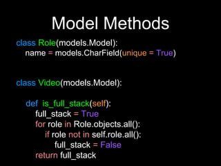 Model Methods
class Role(models.Model):
name = models.CharField(unique = True)
class Video(models.Model):
def is_full_stack(self):
full_stack = True
for role in Role.objects.all():
if role not in self.role.all():
full_stack = False
return full_stack
 