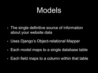 Models
• The single definitive source of information
about your website data
• Uses Django’s Object-relational Mapper
• Each model maps to a single database table
• Each field maps to a column within that table
 