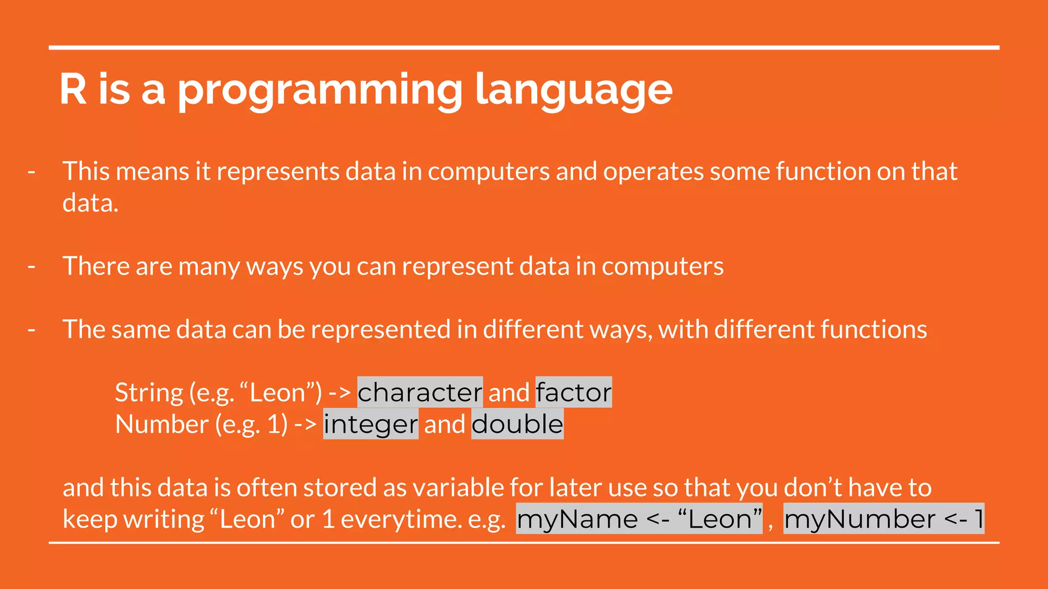 R is a programming language
- This means it represents data in computers and operates some function on that
data.
- There are many ways you can represent data in computers
- The same data can be represented in different ways, with different functions
String (e.g. “Leon”) -> character and factor
Number (e.g. 1) -> integer and double
and this data is often stored as variable for later use so that you don’t have to
keep writing “Leon” or 1 everytime. e.g. myName <- “Leon” , myNumber <- 1
 