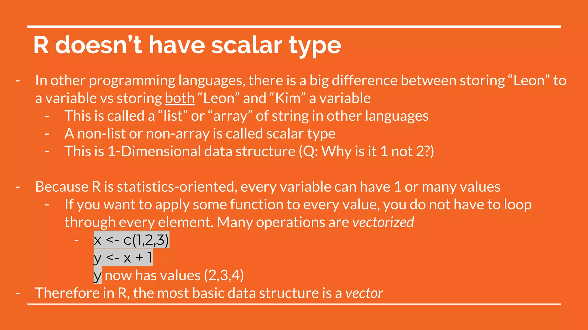 R doesn’t have scalar type
- In other programming languages, there is a big difference between storing “Leon” to
a variable vs storing both “Leon” and “Kim” a variable
- This is called a “list” or “array” of string in other languages
- A non-list or non-array is called scalar type
- This is 1-Dimensional data structure (Q: Why is it 1 not 2?)
- Because R is statistics-oriented, every variable can have 1 or many values
- If you want to apply some function to every value, you do not have to loop
through every element. Many operations are vectorized
- x <- c(1,2,3)
y <- x + 1
y now has values (2,3,4)
- Therefore in R, the most basic data structure is a vector
 