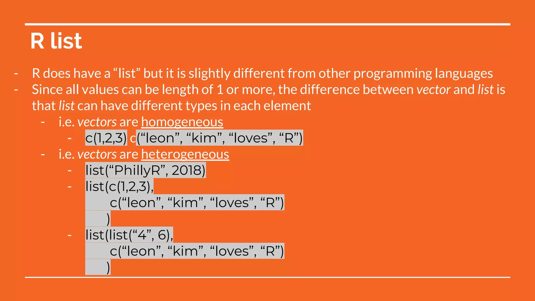 R list
- R does have a “list” but it is slightly different from other programming languages
- Since all values can be length of 1 or more, the difference between vector and list is
that list can have different types in each element
- i.e. vectors are homogeneous
- c(1,2,3) c(“leon”, “kim”, “loves”, “R”)
- i.e. vectors are heterogeneous
- list(“PhillyR”, 2018)
- list(c(1,2,3),
c(“leon”, “kim”, “loves”, “R”)
)
- list(list(“4”, 6),
c(“leon”, “kim”, “loves”, “R”)
)
 