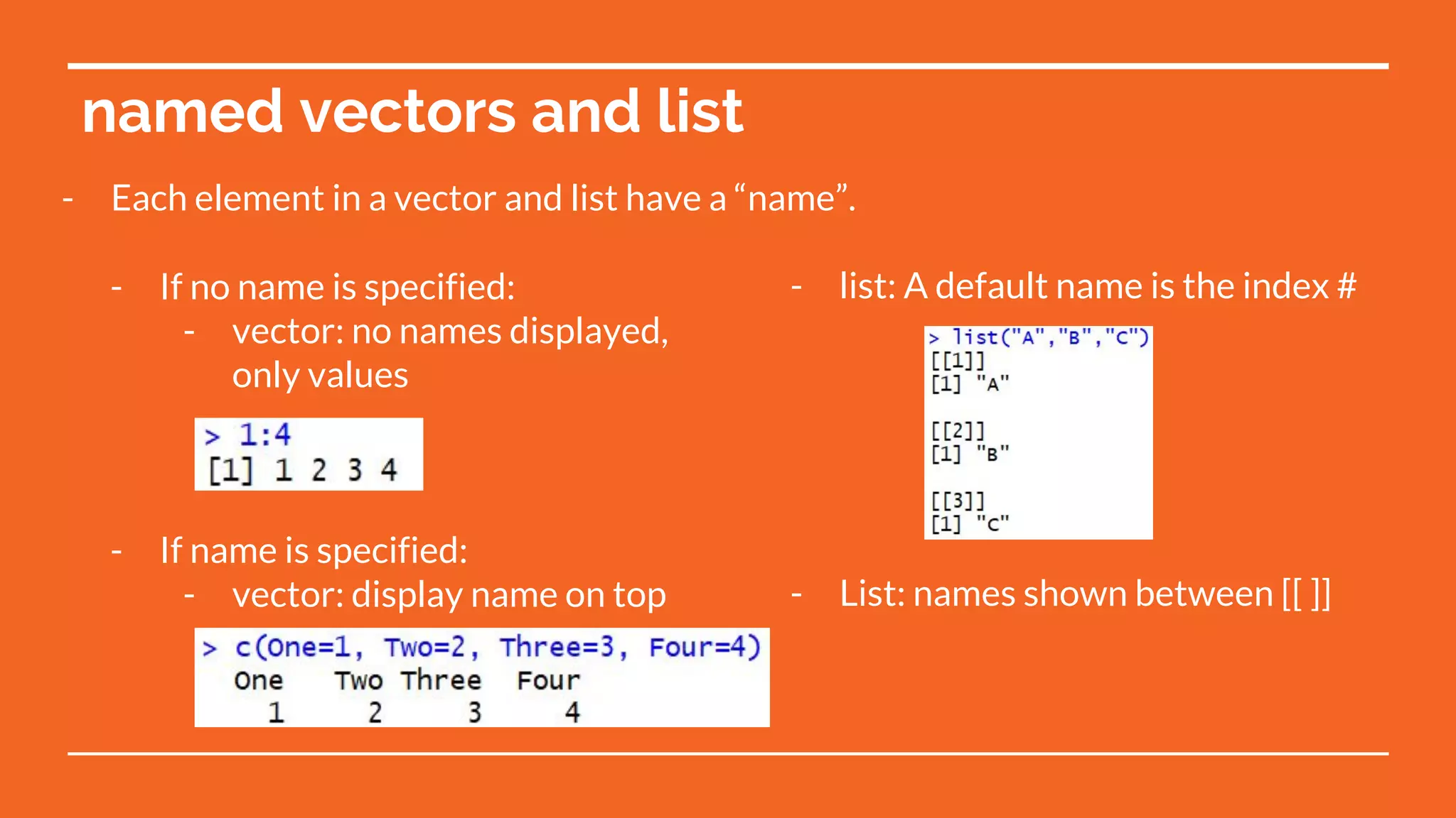 - list: A default name is the index #
- List: names shown between [[ ]]
named vectors and list
- If no name is specified:
- vector: no names displayed,
only values
- If name is specified:
- vector: display name on top
- Each element in a vector and list have a “name”.
 