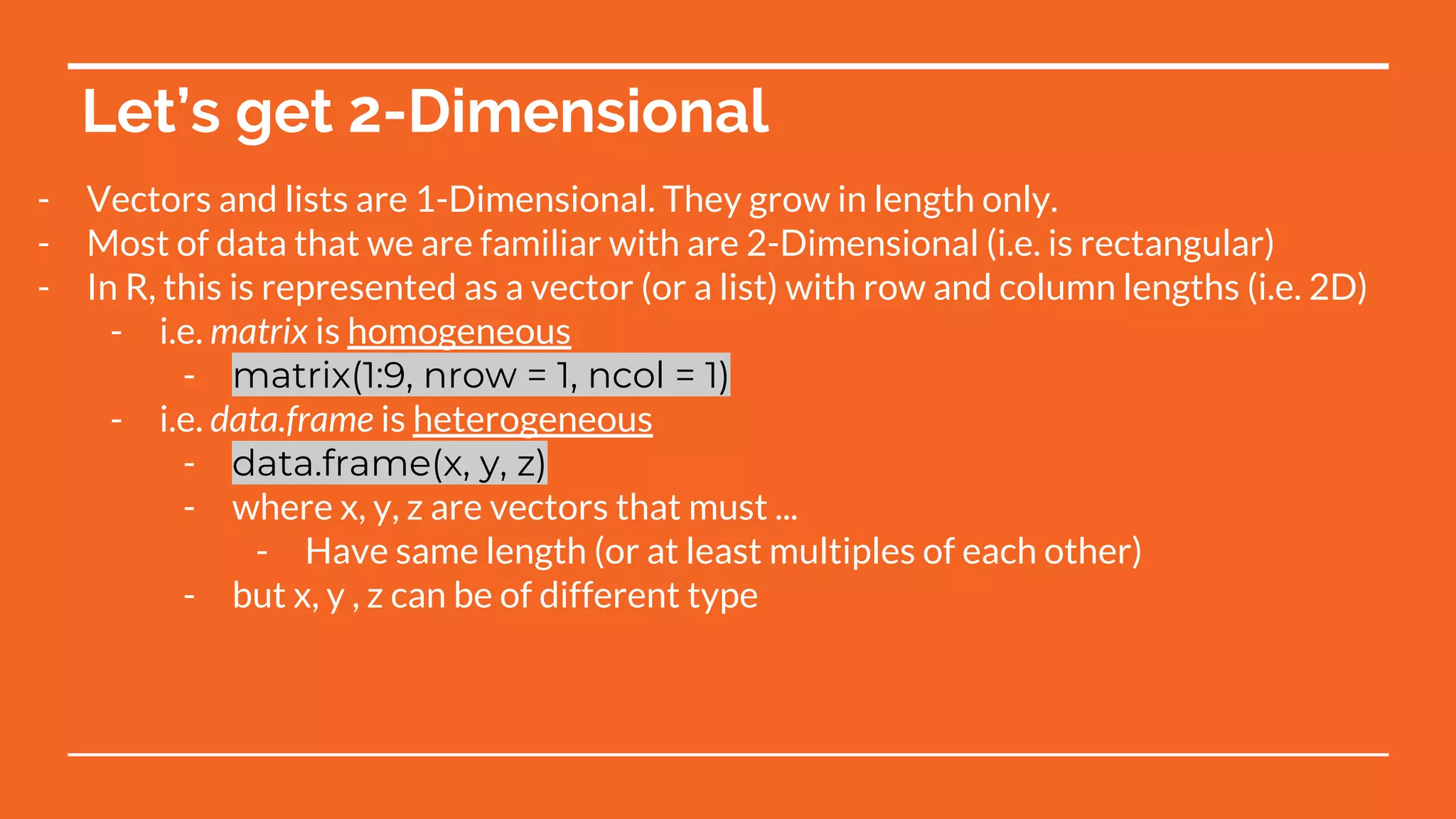 Let’s get 2-Dimensional
- Vectors and lists are 1-Dimensional. They grow in length only.
- Most of data that we are familiar with are 2-Dimensional (i.e. is rectangular)
- In R, this is represented as a vector (or a list) with row and column lengths (i.e. 2D)
- i.e. matrix is homogeneous
- matrix(1:9, nrow = 1, ncol = 1)
- i.e. data.frame is heterogeneous
- data.frame(x, y, z)
- where x, y, z are vectors that must ...
- Have same length (or at least multiples of each other)
- but x, y , z can be of different type
 