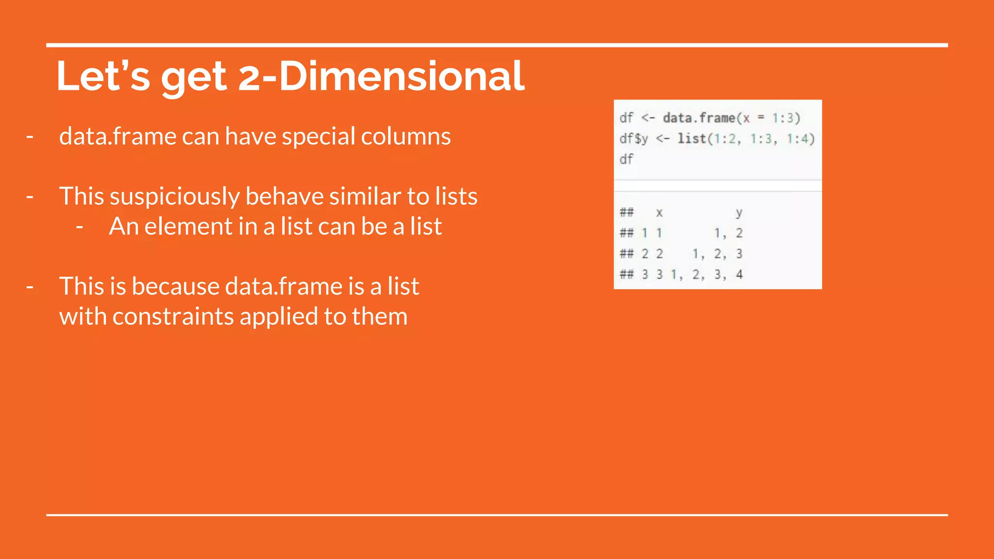 Let’s get 2-Dimensional
- data.frame can have special columns
- This suspiciously behave similar to lists
- An element in a list can be a list
- This is because data.frame is a list
with constraints applied to them
 