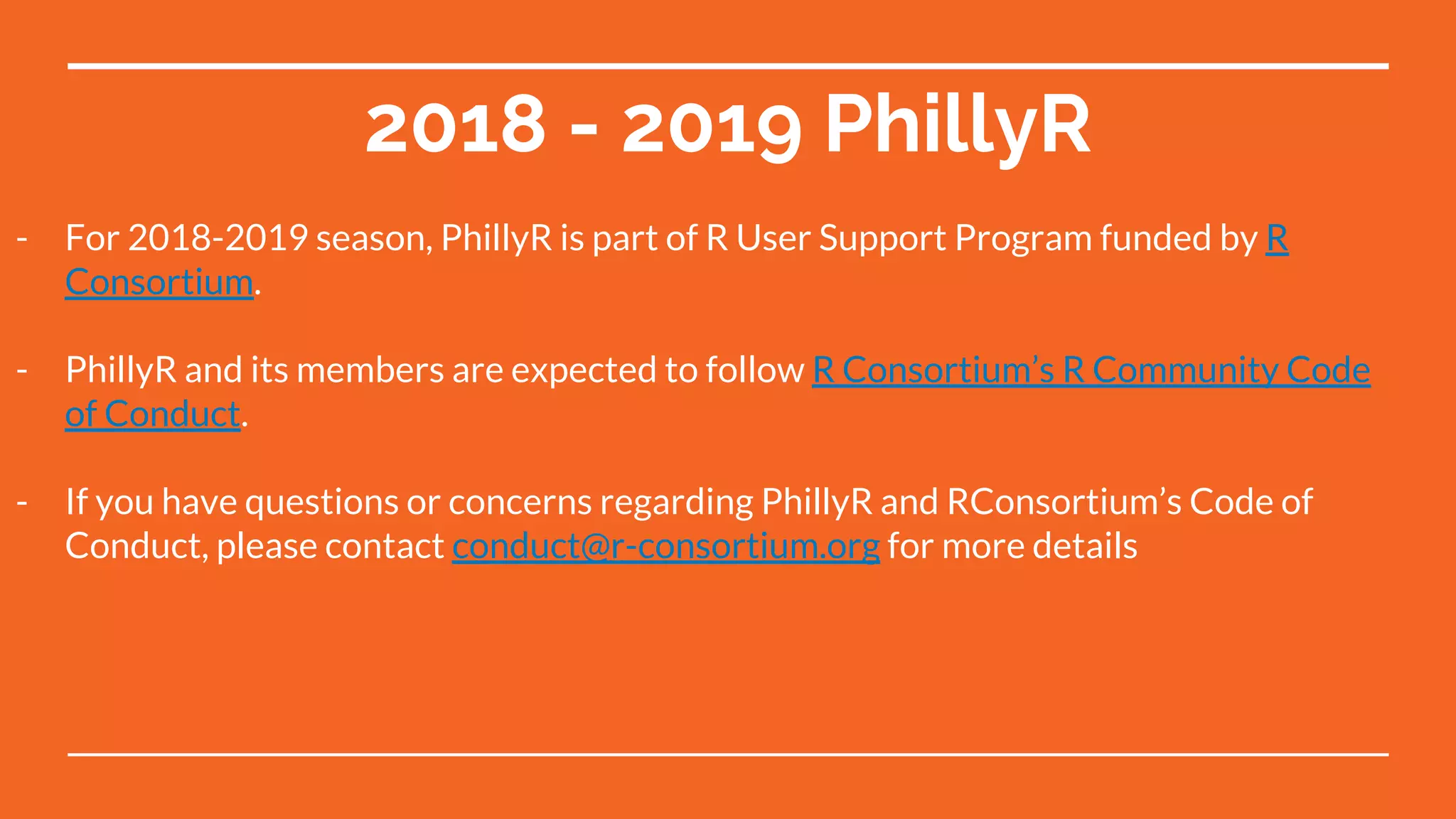 2018 - 2019 PhillyR
- For 2018-2019 season, PhillyR is part of R User Support Program funded by R
Consortium.
- PhillyR and its members are expected to follow R Consortium’s R Community Code
of Conduct.
- If you have questions or concerns regarding PhillyR and RConsortium’s Code of
Conduct, please contact conduct@r-consortium.org for more details
 