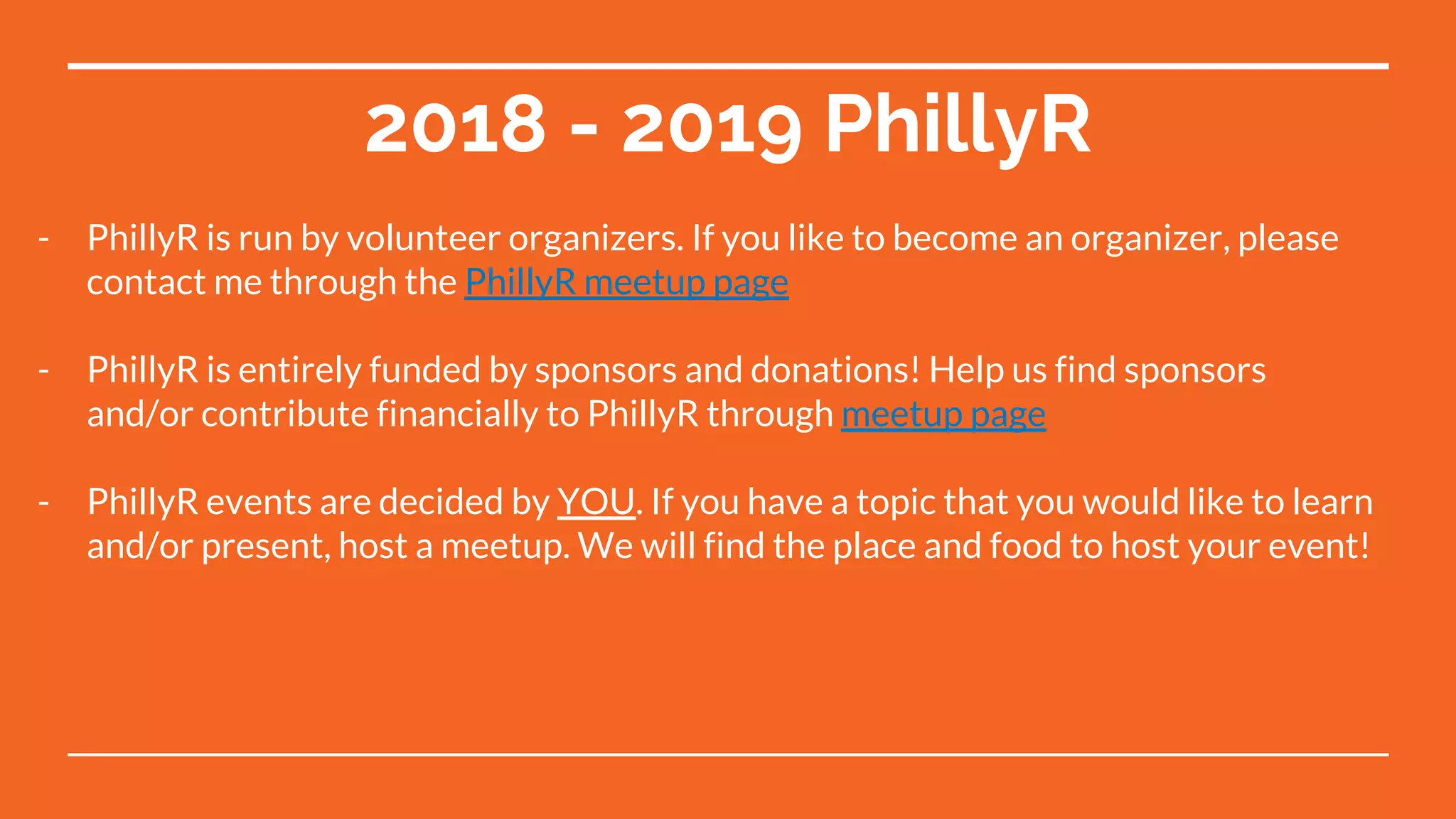 2018 - 2019 PhillyR
- PhillyR is run by volunteer organizers. If you like to become an organizer, please
contact me through the PhillyR meetup page
- PhillyR is entirely funded by sponsors and donations! Help us find sponsors
and/or contribute financially to PhillyR through meetup page
- PhillyR events are decided by YOU. If you have a topic that you would like to learn
and/or present, host a meetup. We will find the place and food to host your event!
 
