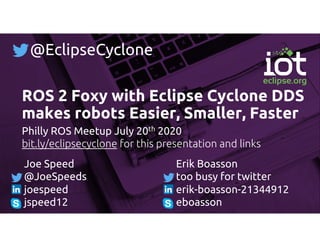 ROS 2 Foxy with Eclipse Cyclone DDS
makes robots Easier, Smaller, Faster
Philly ROS Meetup July 20th 2020
bit.ly/eclipsecyclone for this presentation and links
Joe Speed
@JoeSpeeds
joespeed
jspeed12
Erik Boasson
too busy for twitter
erik-boasson-21344912
eboasson
@EclipseCyclone
 