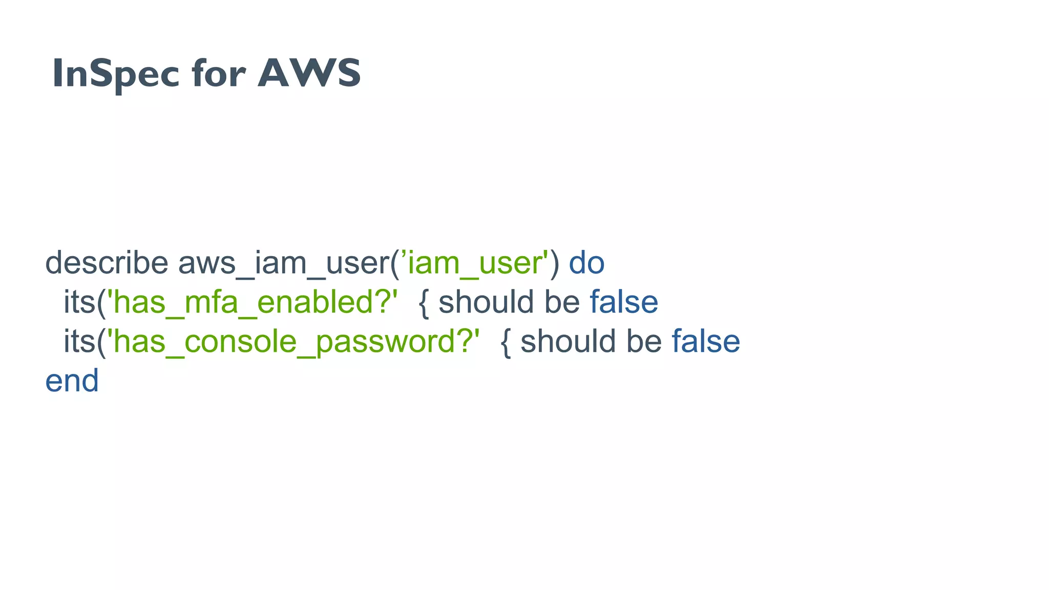 InSpec for AWS
describe aws_iam_user(’iam_user') do
its('has_mfa_enabled?') { should be false }
its('has_console_password?') { should be false }
end
 
