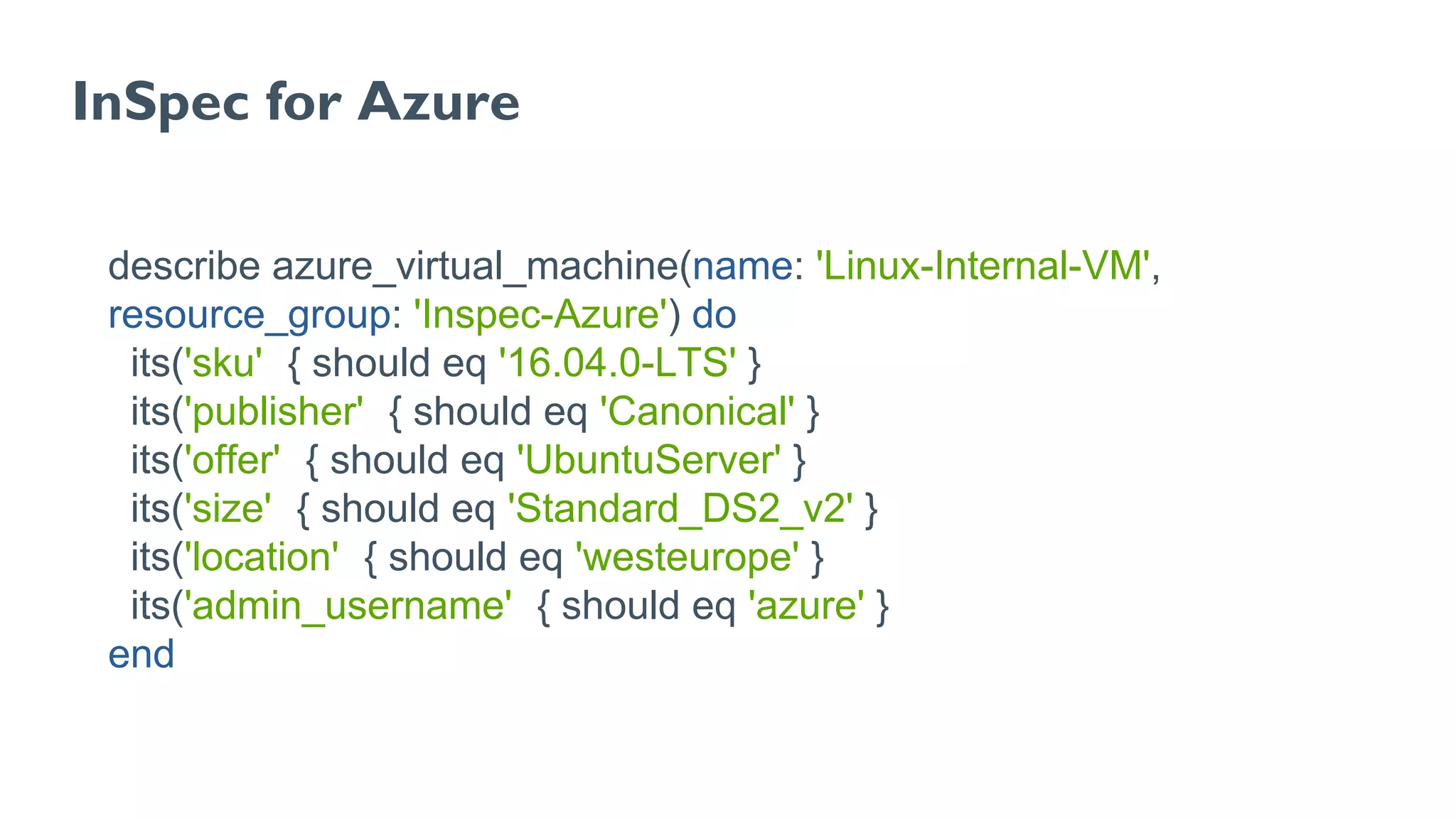 InSpec for Azure
describe azure_virtual_machine(name: 'Linux-Internal-VM',
resource_group: 'Inspec-Azure') do
its('sku') { should eq '16.04.0-LTS' }
its('publisher') { should eq 'Canonical' }
its('offer') { should eq 'UbuntuServer' }
its('size') { should eq 'Standard_DS2_v2' }
its('location') { should eq 'westeurope' }
its('admin_username') { should eq 'azure' }
end
 