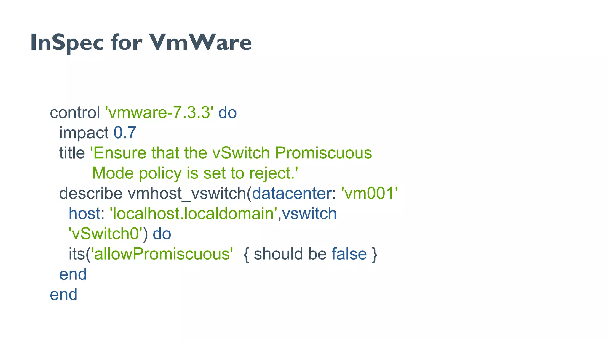 InSpec for VmWare
control 'vmware-7.3.3' do
impact 0.7
title 'Ensure that the vSwitch Promiscuous
Mode policy is set to reject.'
describe vmhost_vswitch(datacenter: 'vm001',
host: 'localhost.localdomain',vswitch:
'vSwitch0') do
its('allowPromiscuous') { should be false }
end
end
 
