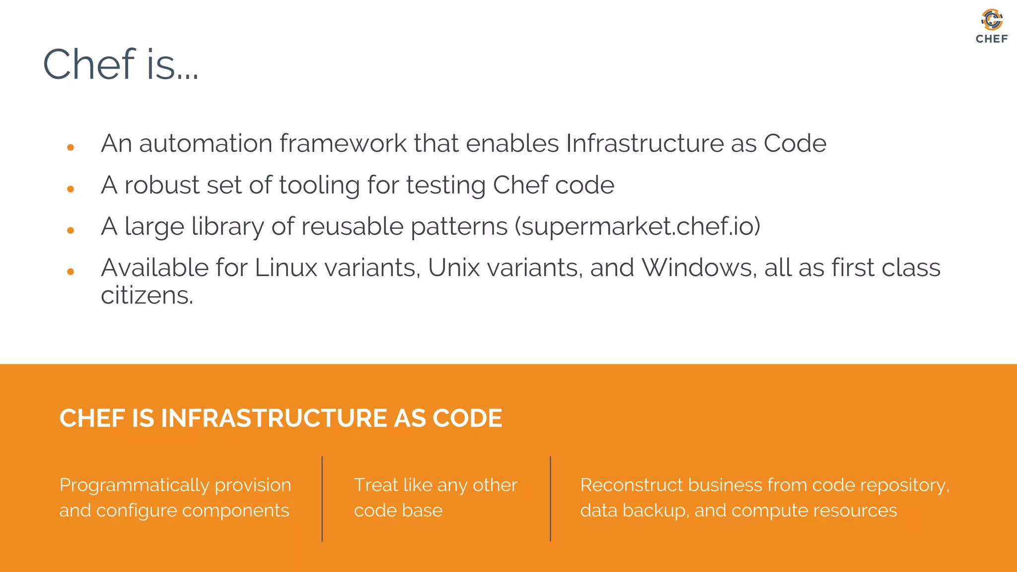 Chef is...
● An automation framework that enables Infrastructure as Code
● A robust set of tooling for testing Chef code
● A large library of reusable patterns (supermarket.chef.io)
● Available for Linux variants, Unix variants, and Windows, all as first class
citizens.
CHEF IS INFRASTRUCTURE AS CODE
Programmatically provision
and configure components
Treat like any other
code base
Reconstruct business from code repository,
data backup, and compute resources
 