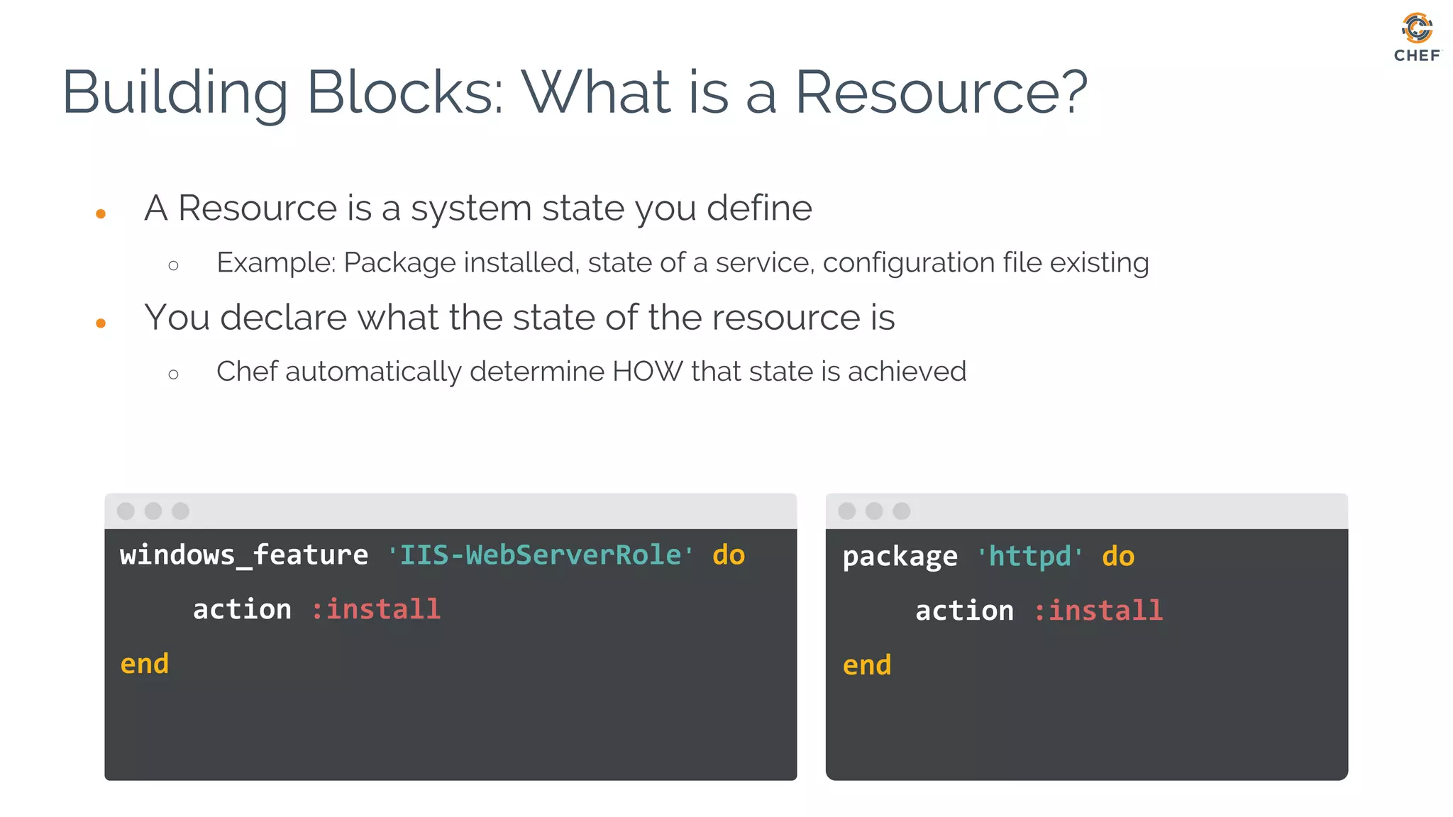 package 'httpd' do
action :install
end
windows_feature 'IIS-WebServerRole' do
action :install
end
● A Resource is a system state you define
○ Example: Package installed, state of a service, configuration file existing
● You declare what the state of the resource is
○ Chef automatically determine HOW that state is achieved
Building Blocks: What is a Resource?
 