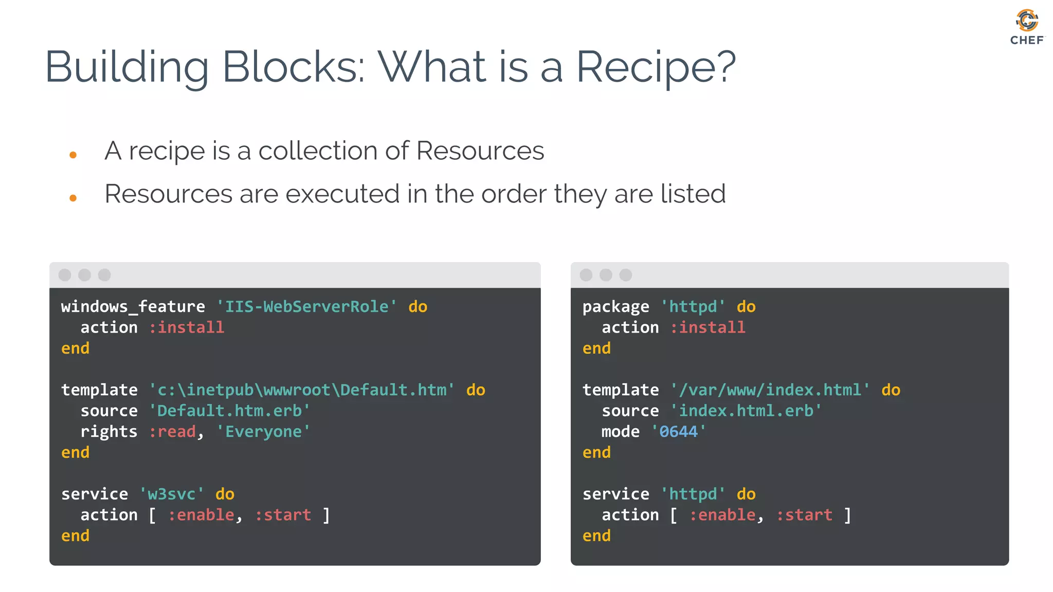● A recipe is a collection of Resources
● Resources are executed in the order they are listed
Building Blocks: What is a Recipe?
On Linux based OSes:
windows_feature 'IIS-WebServerRole' do
action :install
end
template 'c:inetpubwwwrootDefault.htm' do
source 'Default.htm.erb'
rights :read, 'Everyone'
end
service 'w3svc' do
action [ :enable, :start ]
end
package 'httpd' do
action :install
end
template '/var/www/index.html' do
source 'index.html.erb'
mode '0644'
end
service 'httpd' do
action [ :enable, :start ]
end
 