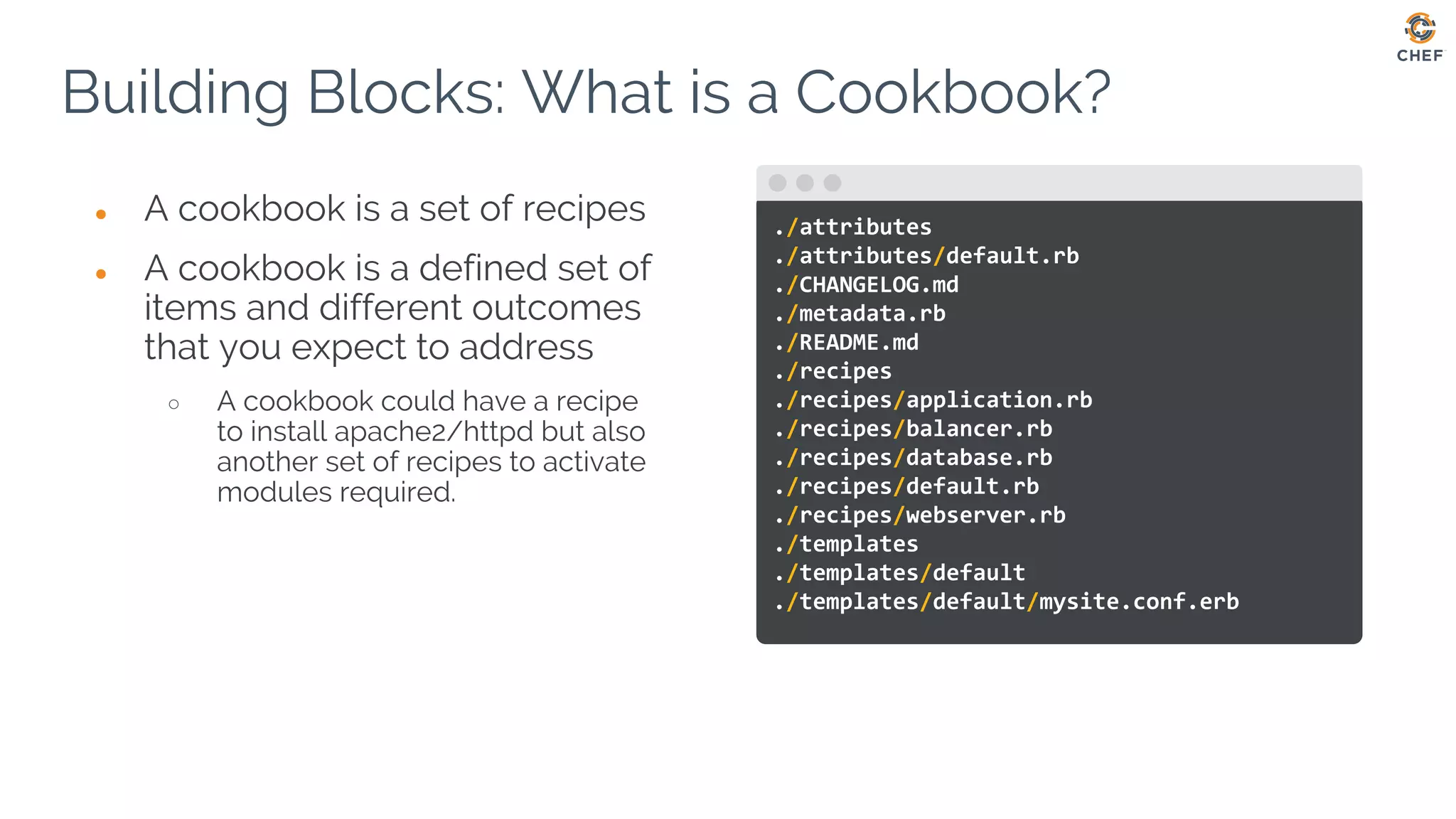 ● A cookbook is a set of recipes
● A cookbook is a defined set of
items and different outcomes
that you expect to address
○ A cookbook could have a recipe
to install apache2/httpd but also
another set of recipes to activate
modules required.
Building Blocks: What is a Cookbook?
./attributes
./attributes/default.rb
./CHANGELOG.md
./metadata.rb
./README.md
./recipes
./recipes/application.rb
./recipes/balancer.rb
./recipes/database.rb
./recipes/default.rb
./recipes/webserver.rb
./templates
./templates/default
./templates/default/mysite.conf.erb
 