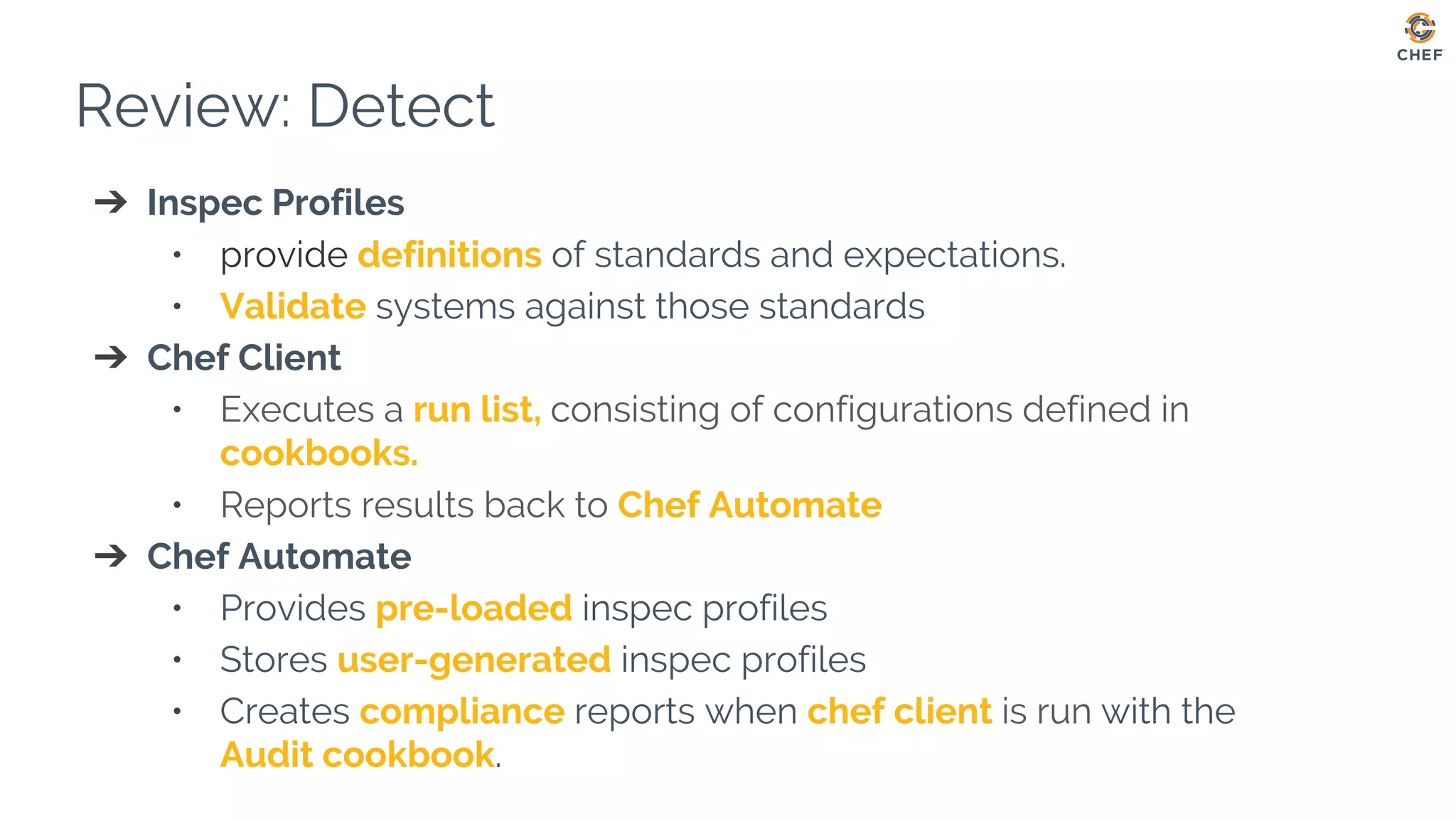 Review: Detect
➔ Inspec Profiles
• provide definitions of standards and expectations.
• Validate systems against those standards
➔ Chef Client
• Executes a run list, consisting of configurations defined in
cookbooks.
• Reports results back to Chef Automate
➔ Chef Automate
• Provides pre-loaded inspec profiles
• Stores user-generated inspec profiles
• Creates compliance reports when chef client is run with the
Audit cookbook.
 