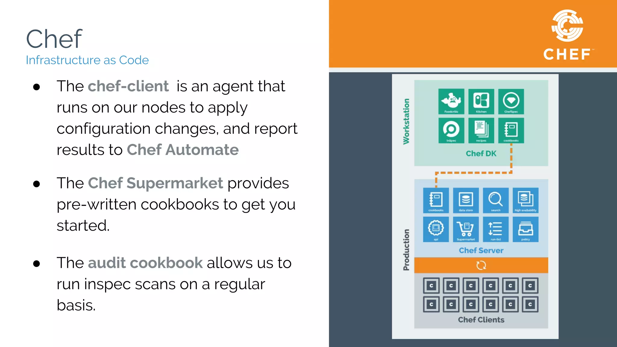 Chef
Infrastructure as Code
● The chef-client is an agent that
runs on our nodes to apply
configuration changes, and report
results to Chef Automate
● The Chef Supermarket provides
pre-written cookbooks to get you
started.
● The audit cookbook allows us to
run inspec scans on a regular
basis.
 