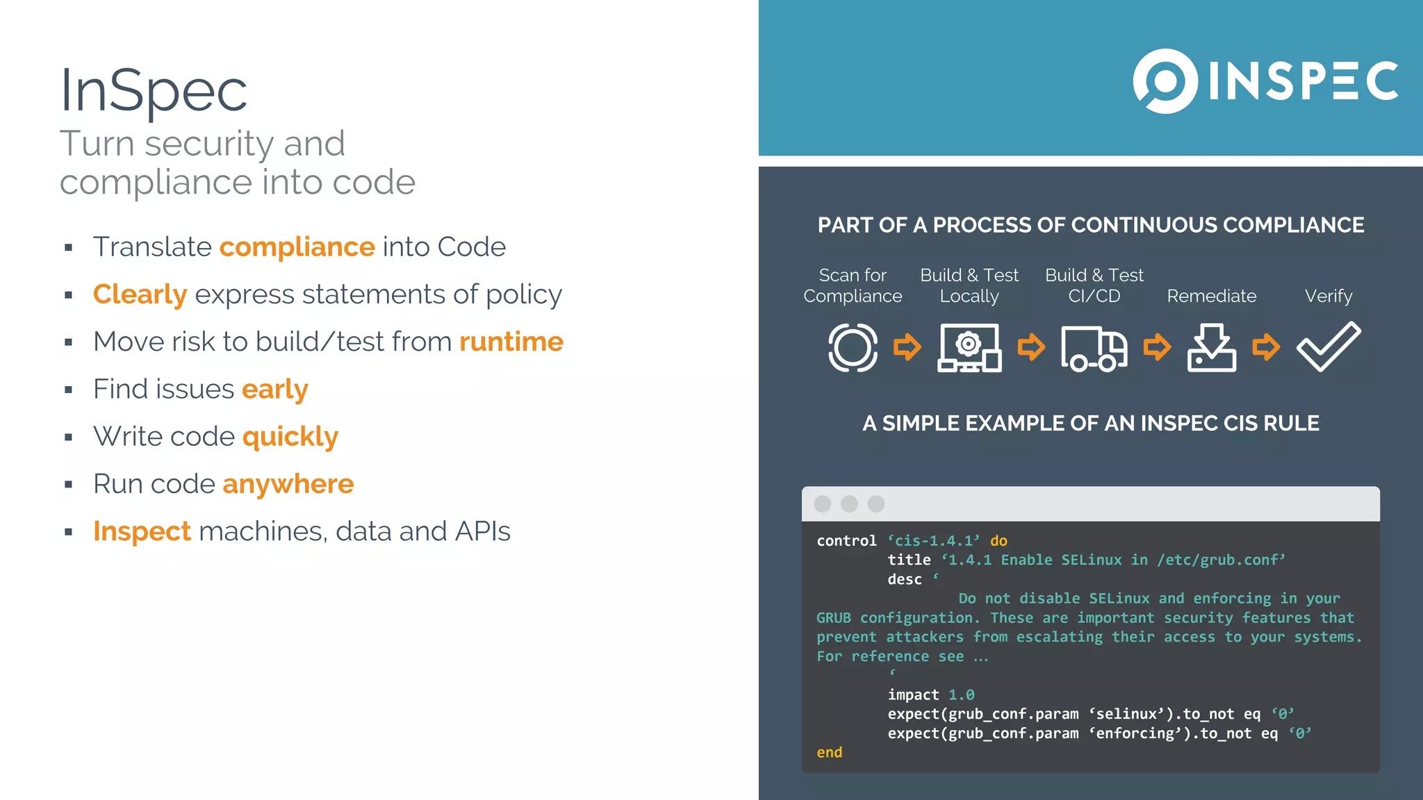 PART OF A PROCESS OF CONTINUOUS COMPLIANCE
Scan for
Compliance
Build & Test
Locally
Build & Test
CI/CD Remediate Verify
A SIMPLE EXAMPLE OF AN INSPEC CIS RULE
InSpec
▪ Translate compliance into Code
▪ Clearly express statements of policy
▪ Move risk to build/test from runtime
▪ Find issues early
▪ Write code quickly
▪ Run code anywhere
▪ Inspect machines, data and APIs
Turn security and
compliance into code
control ‘cis-1.4.1’ do
title ‘1.4.1 Enable SELinux in /etc/grub.conf’
desc ‘
Do not disable SELinux and enforcing in your
GRUB configuration. These are important security features that
prevent attackers from escalating their access to your systems.
For reference see …
‘
impact 1.0
expect(grub_conf.param ‘selinux’).to_not eq ‘0’
expect(grub_conf.param ‘enforcing’).to_not eq ‘0’
end
 