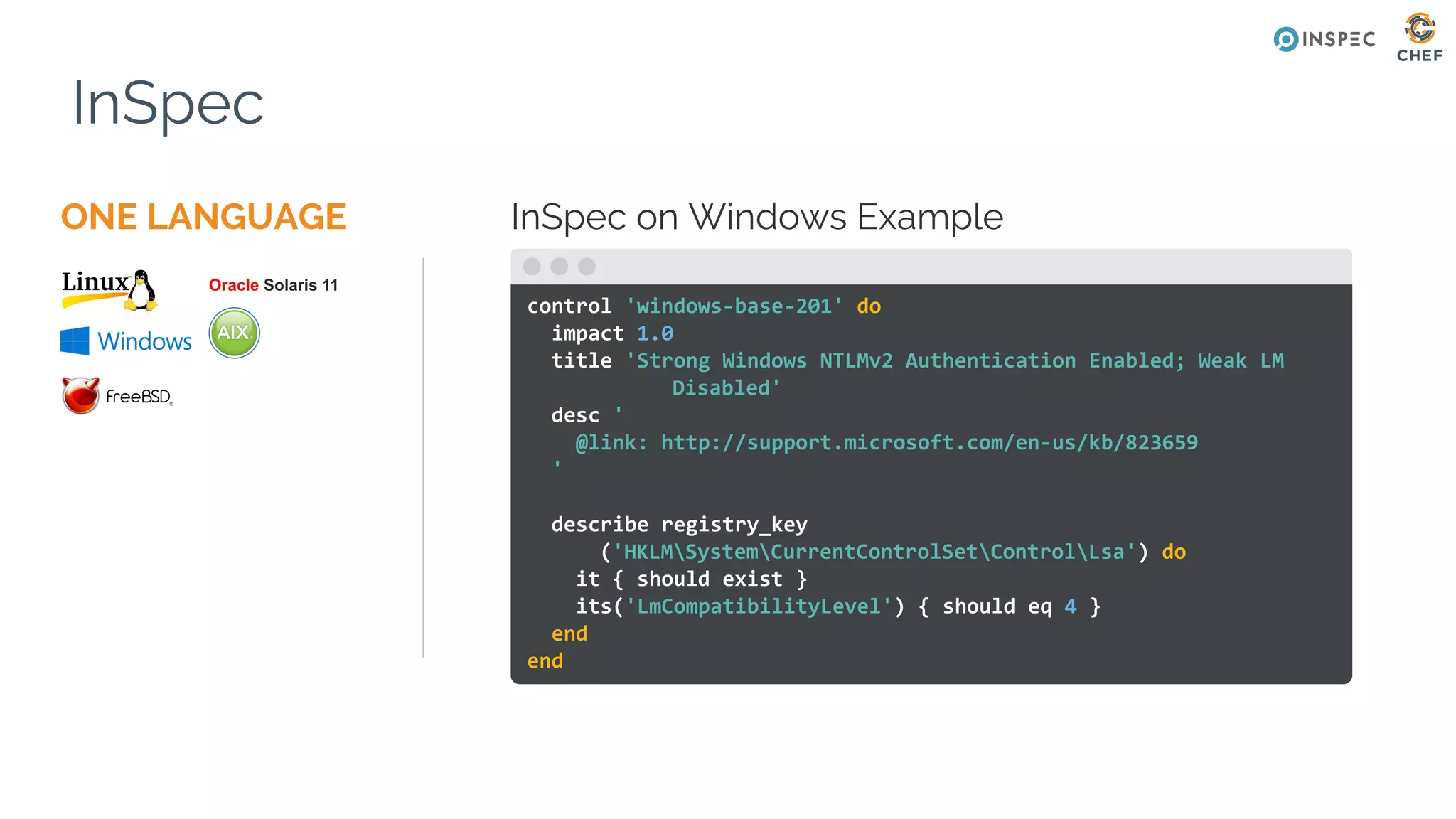 ONE LANGUAGE
InSpec
InSpec on Windows Example
control 'windows-base-201' do
impact 1.0
title 'Strong Windows NTLMv2 Authentication Enabled; Weak LM
Disabled'
desc '
@link: http://support.microsoft.com/en-us/kb/823659
'
describe registry_key
('HKLMSystemCurrentControlSetControlLsa') do
it { should exist }
its('LmCompatibilityLevel') { should eq 4 }
end
end
 