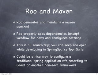 Roo and Maven
                        Roo generates and maintains a maven
                        pom.xml

                        Roo properly adds dependencies (except
                        webﬂow for now) and conﬁgures settings

                        This is all round-trip; you can keep roo open
                        while developing in SpringSource Tool Suite

                        Could be a nice way to conﬁgure a
                        traditional spring application w/o resorting to
                        Grails or another non-Java framework

Friday, July 10, 2009                                                     16
 