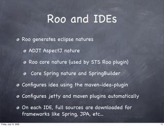 Roo and IDEs
                        Roo generates eclipse natures

                          ADJT AspectJ nature

                          Roo core nature (used by STS Roo plugin)

                           Core Spring nature and SpringBuilder

                        Conﬁgures idea using the maven-idea-plugin

                        Conﬁgures jetty and maven plugins automatically

                        On each IDE, full sources are downloaded for
                        frameworks like Spring, JPA, etc...
Friday, July 10, 2009                                                     17
 
