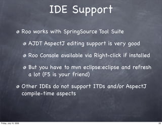 IDE Support
                        Roo works with SpringSource Tool Suite

                          AJDT AspectJ editing support is very good

                          Roo Console available via Right-click if installed

                          But you have to mvn eclipse:eclipse and refresh
                          a lot (F5 is your friend)

                        Other IDEs do not support ITDs and/or AspectJ
                        compile-time aspects




Friday, July 10, 2009                                                          26
 