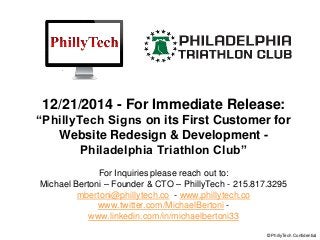 12/21/2014 - For Immediate Release:
“PhillyTech Signs on its First Customer for
Website Redesign & Development -
Philadelphia Triathlon Club”
For Inquiries please reach out to:
Michael Bertoni – Founder & CTO – PhillyTech - 215.817.3295
mbertoni@phillytech.co - www.phillytech.co
www.twitter.com/MichaelBertoni -
www.linkedin.com/in/michaelbertoni33
© PhillyTech Confidential
 