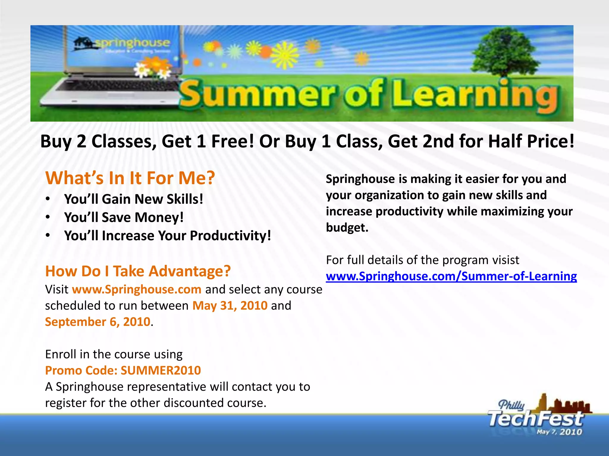 Buy 2 Classes, Get 1 Free! Or Buy 1 Class, Get 2nd for Half Price!
What’s In It For Me?                               Springhouse is making it easier for you and
• You’ll Gain New Skills!                          your organization to gain new skills and
• You’ll Save Money!                               increase productivity while maximizing your
                                                   budget.
• You’ll Increase Your Productivity!
                                                   For full details of the program visist
How Do I Take Advantage?                           www.Springhouse.com/Summer-of-Learning
Visit www.Springhouse.com and select any course
scheduled to run between May 31, 2010 and
September 6, 2010.

Enroll in the course using
Promo Code: SUMMER2010
A Springhouse representative will contact you to
register for the other discounted course.
 