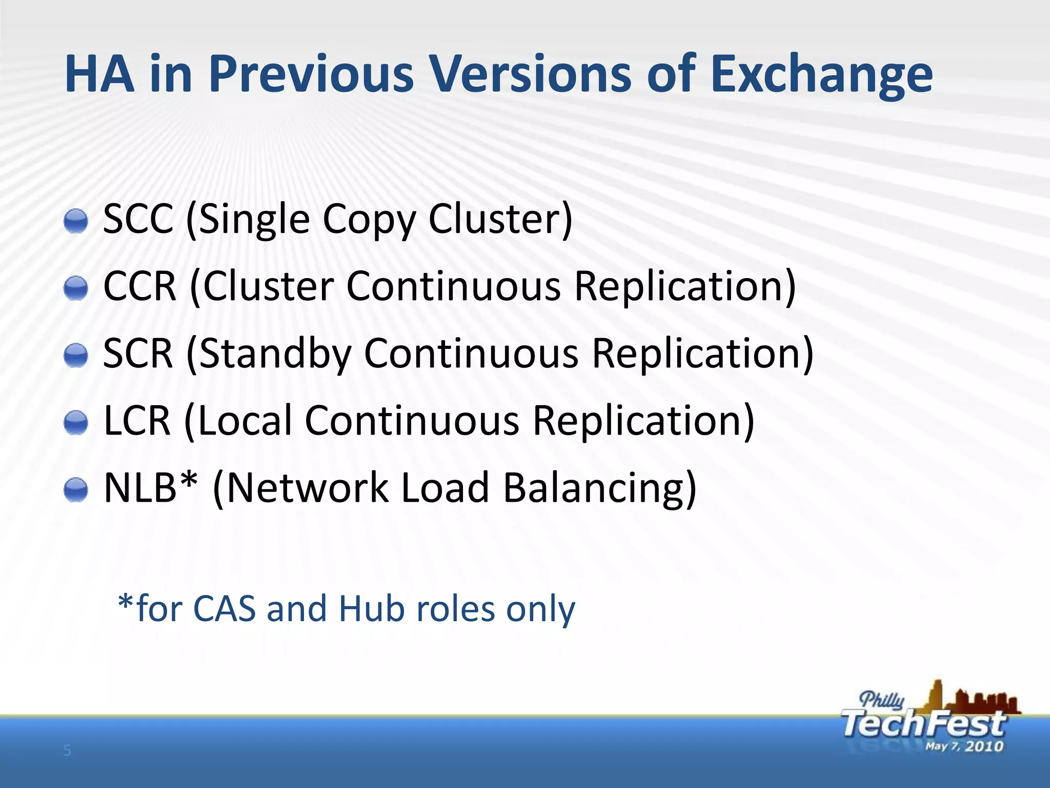 HA in Previous Versions of Exchange

    SCC (Single Copy Cluster)
    CCR (Cluster Continuous Replication)
    SCR (Standby Continuous Replication)
    LCR (Local Continuous Replication)
    NLB* (Network Load Balancing)

    *for CAS and Hub roles only


5
 