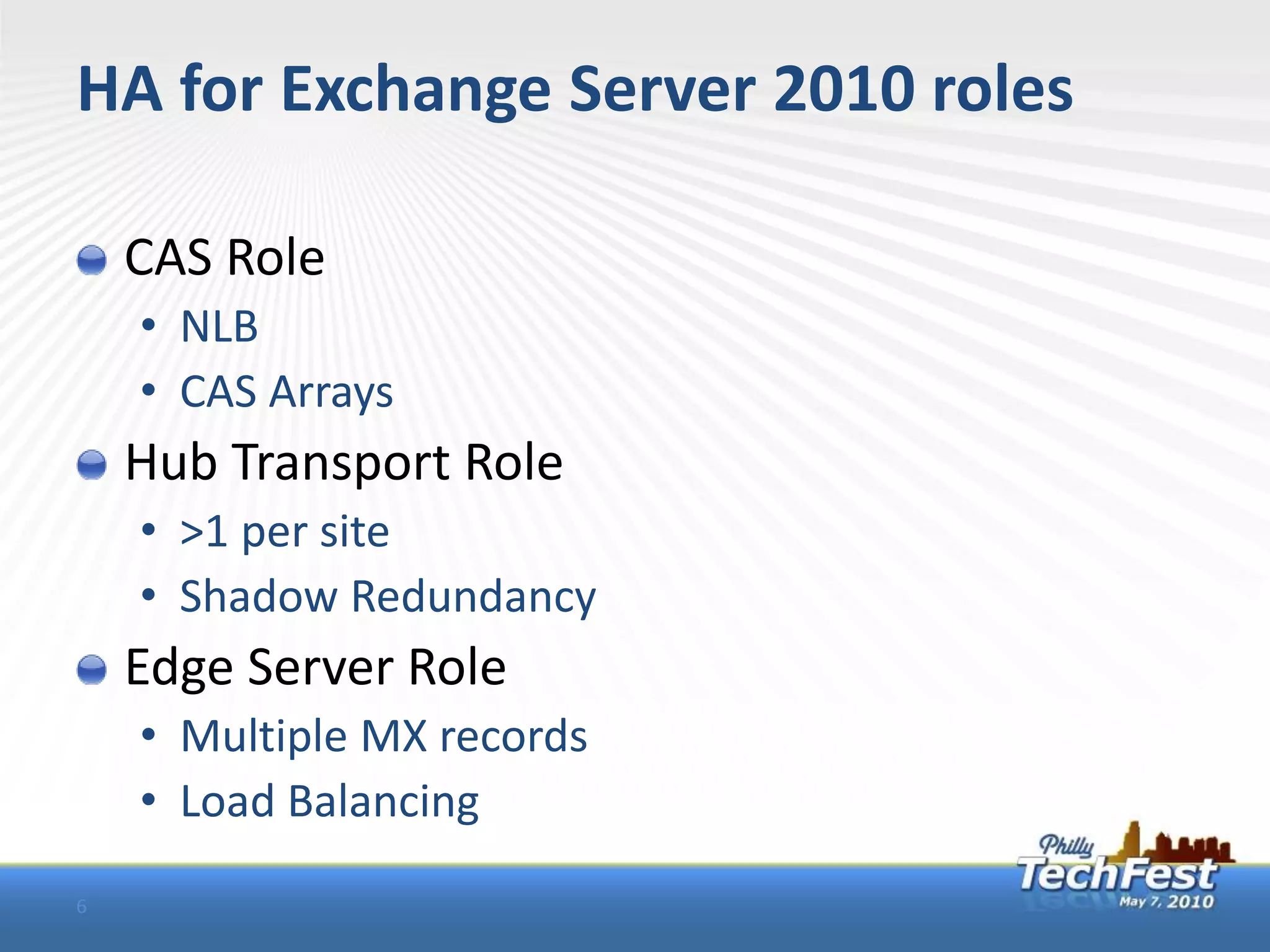 HA for Exchange Server 2010 roles

    CAS Role
    • NLB
    • CAS Arrays
    Hub Transport Role
    • >1 per site
    • Shadow Redundancy
    Edge Server Role
    • Multiple MX records
    • Load Balancing
6
 