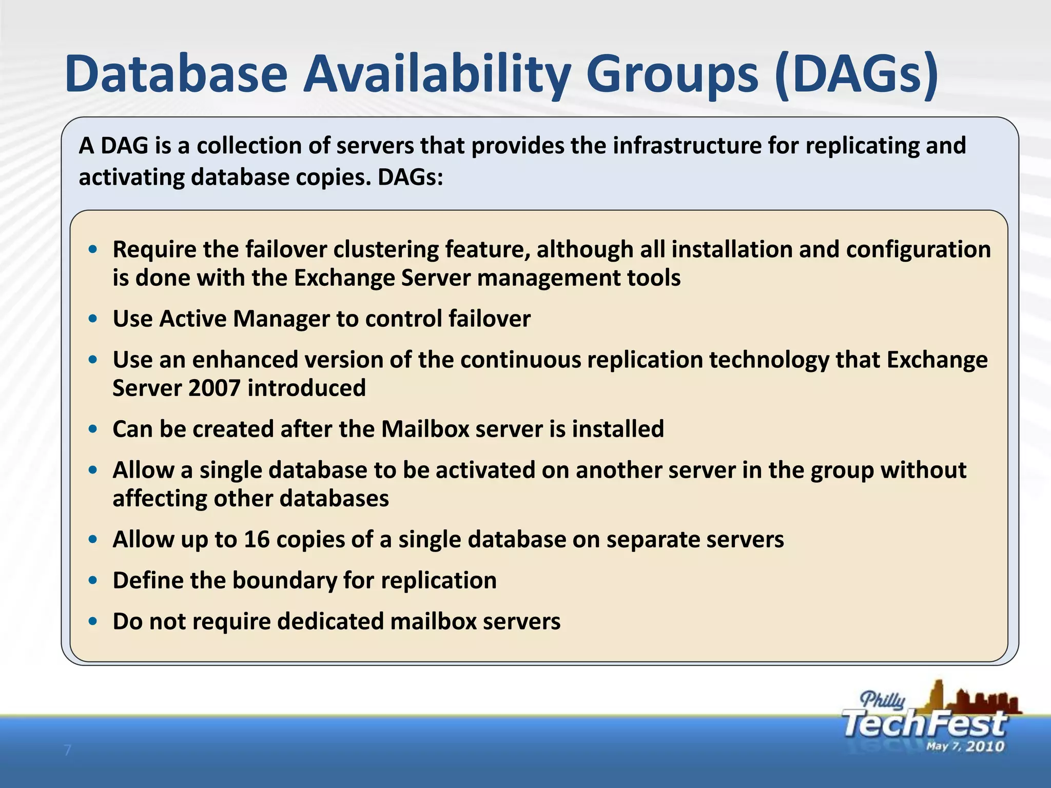 Database Availability Groups (DAGs)
    A DAG is a collection of servers that provides the infrastructure for replicating and
    activating database copies. DAGs:

    • Require the failover clustering feature, although all installation and configuration
      is done with the Exchange Server management tools
    • Use Active Manager to control failover
    • Use an enhanced version of the continuous replication technology that Exchange
      Server 2007 introduced
    • Can be created after the Mailbox server is installed
    • Allow a single database to be activated on another server in the group without
      affecting other databases
    • Allow up to 16 copies of a single database on separate servers
    • Define the boundary for replication
    • Do not require dedicated mailbox servers



7
 