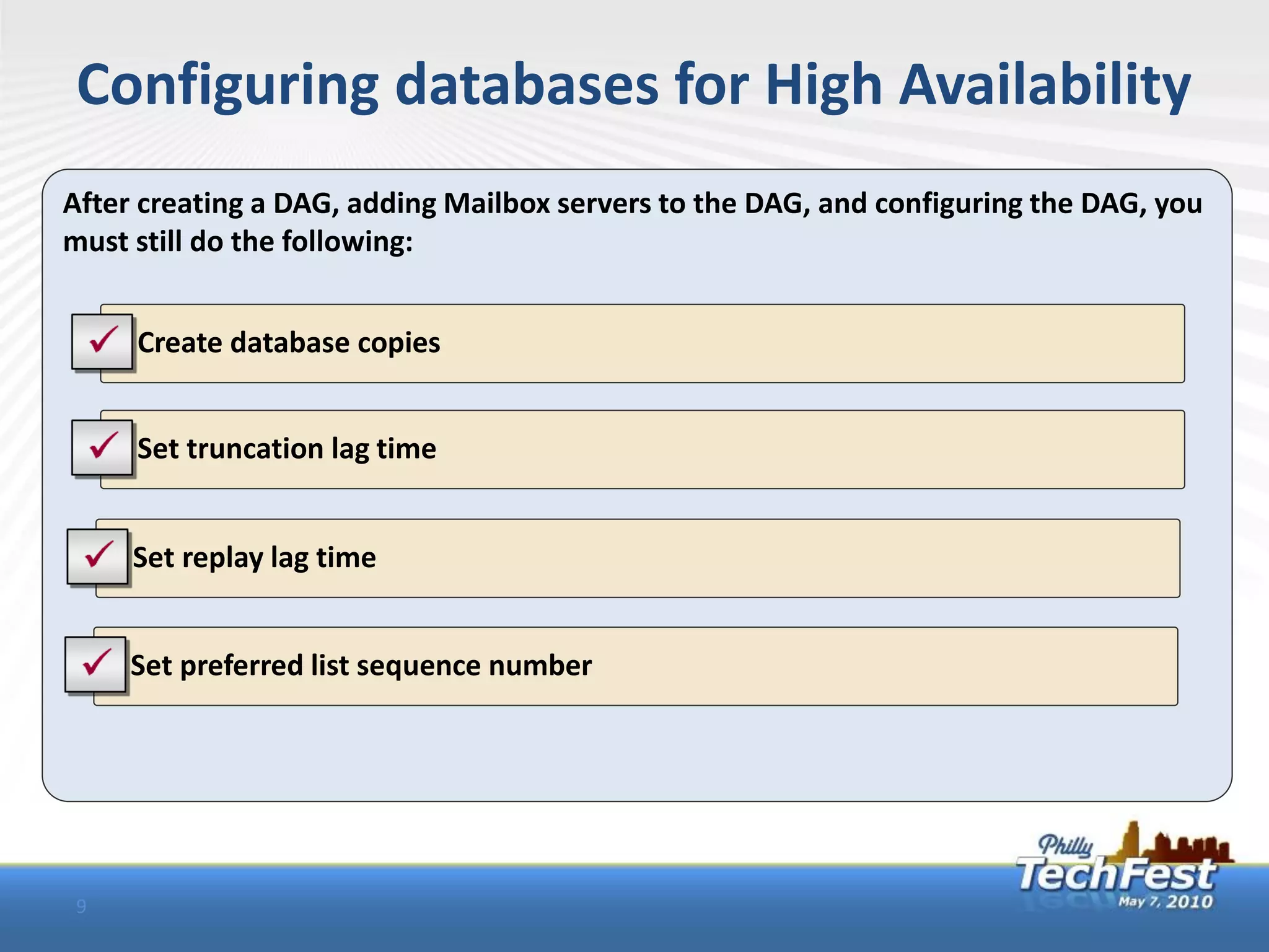 Configuring databases for High Availability
After creating a DAG, adding Mailbox servers to the DAG, and configuring the DAG, you
must still do the following:


    • Create database copies


    • Set truncation lag time


    • Set replay lag time


    • Set preferred list sequence number




9
 