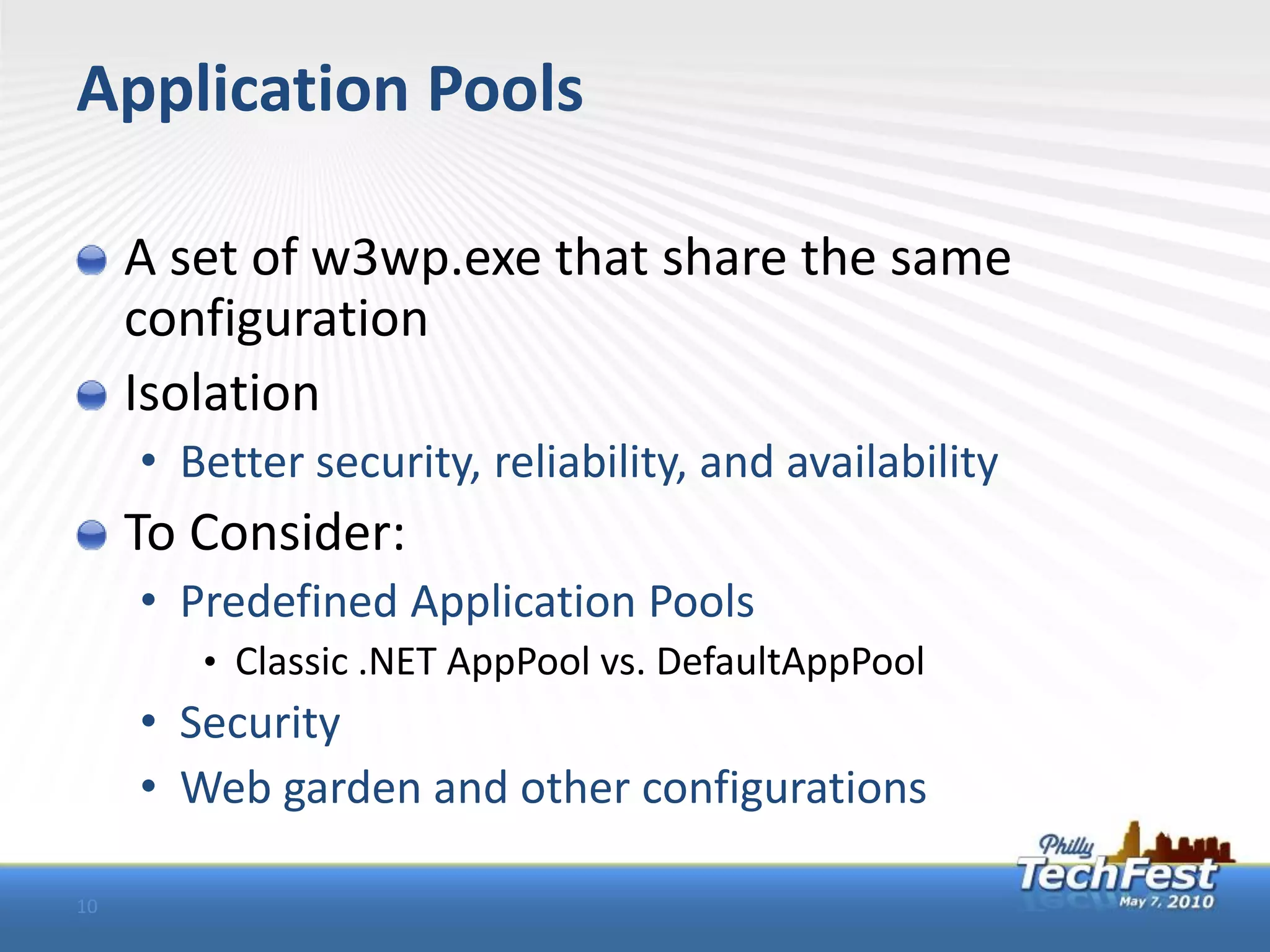 Application Pools

     A set of w3wp.exe that share the same
     configuration
     Isolation
     • Better security, reliability, and availability
     To Consider:
     • Predefined Application Pools
        • Classic .NET AppPool vs. DefaultAppPool
     • Security
     • Web garden and other configurations

10
 