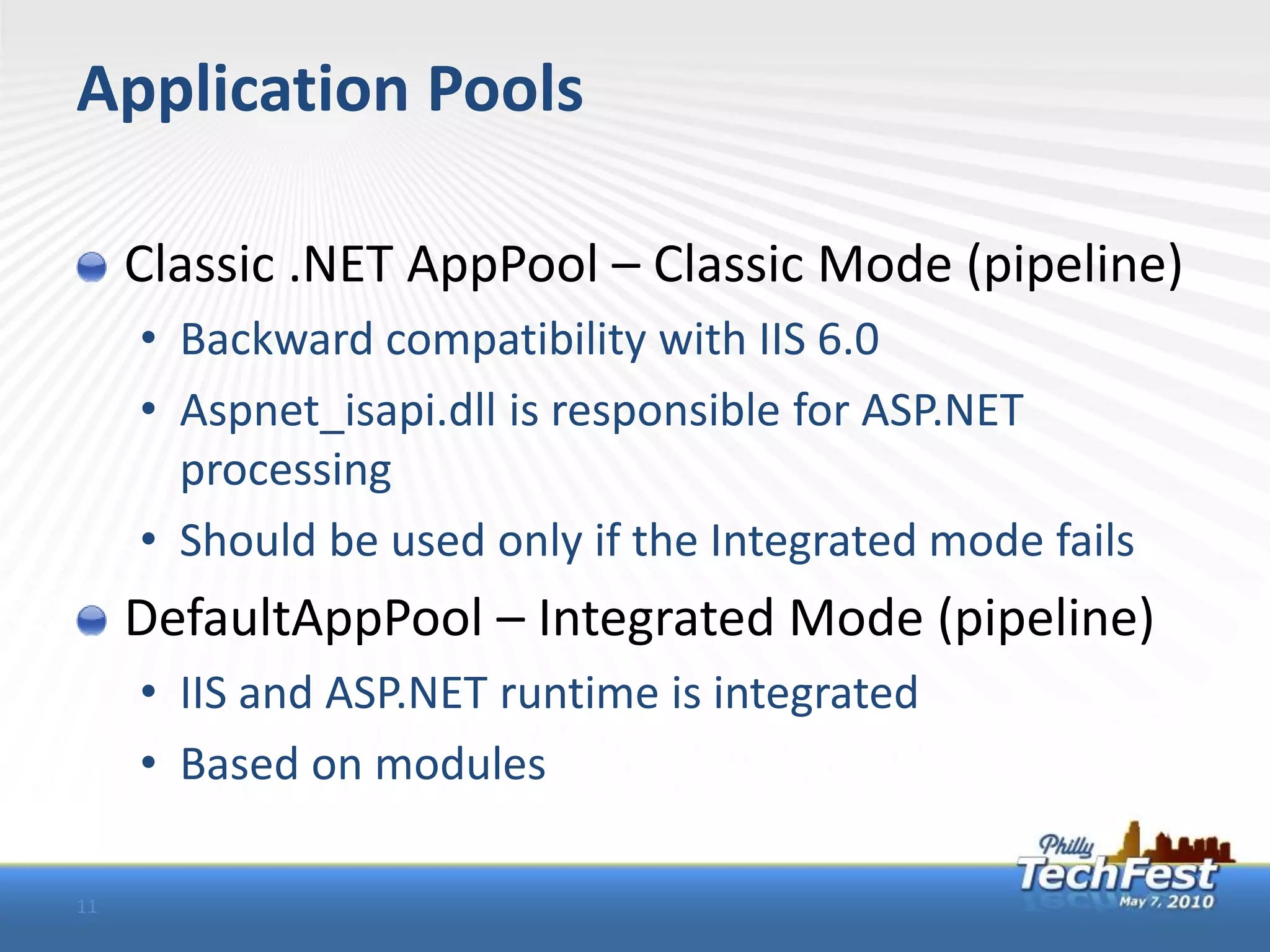 Application Pools

     Classic .NET AppPool – Classic Mode (pipeline)
     • Backward compatibility with IIS 6.0
     • Aspnet_isapi.dll is responsible for ASP.NET
       processing
     • Should be used only if the Integrated mode fails
     DefaultAppPool – Integrated Mode (pipeline)
     • IIS and ASP.NET runtime is integrated
     • Based on modules

11
 