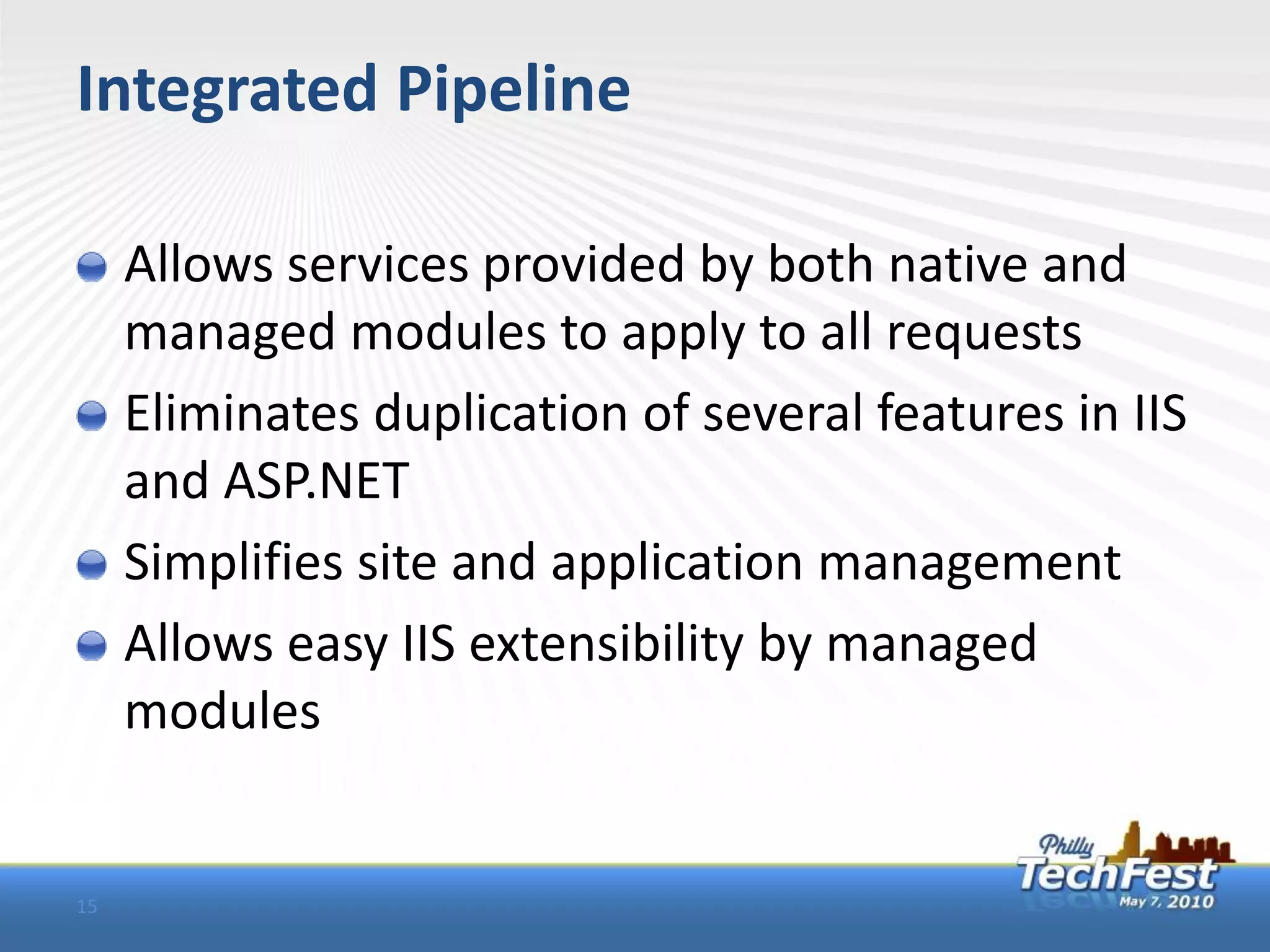 Integrated Pipeline

     Allows services provided by both native and
     managed modules to apply to all requests
     Eliminates duplication of several features in IIS
     and ASP.NET
     Simplifies site and application management
     Allows easy IIS extensibility by managed
     modules


15
 