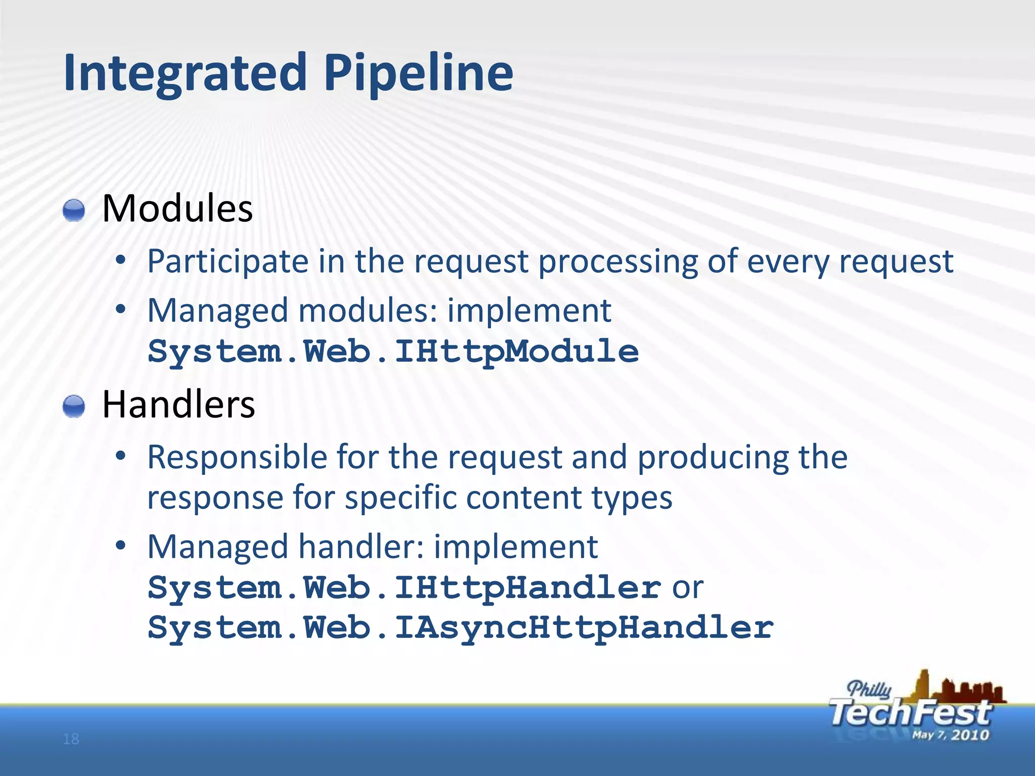 Integrated Pipeline

     Modules
     • Participate in the request processing of every request
     • Managed modules: implement
       System.Web.IHttpModule
     Handlers
     • Responsible for the request and producing the
       response for specific content types
     • Managed handler: implement
       System.Web.IHttpHandler or
       System.Web.IAsyncHttpHandler

18
 