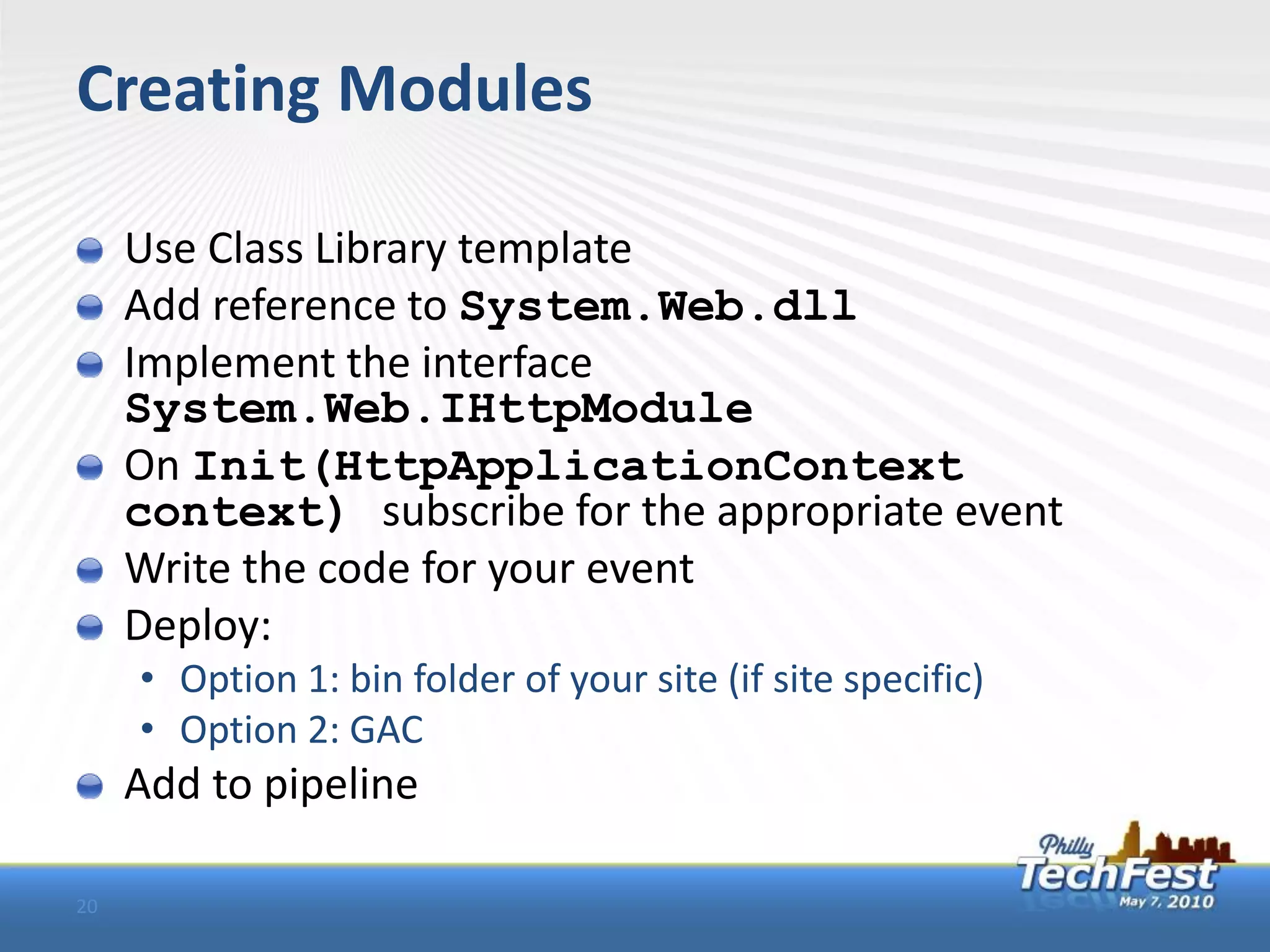 Creating Modules

     Use Class Library template
     Add reference to System.Web.dll
     Implement the interface
     System.Web.IHttpModule
     On Init(HttpApplicationContext
     context) subscribe for the appropriate event
     Write the code for your event
     Deploy:
     • Option 1: bin folder of your site (if site specific)
     • Option 2: GAC
     Add to pipeline

20
 