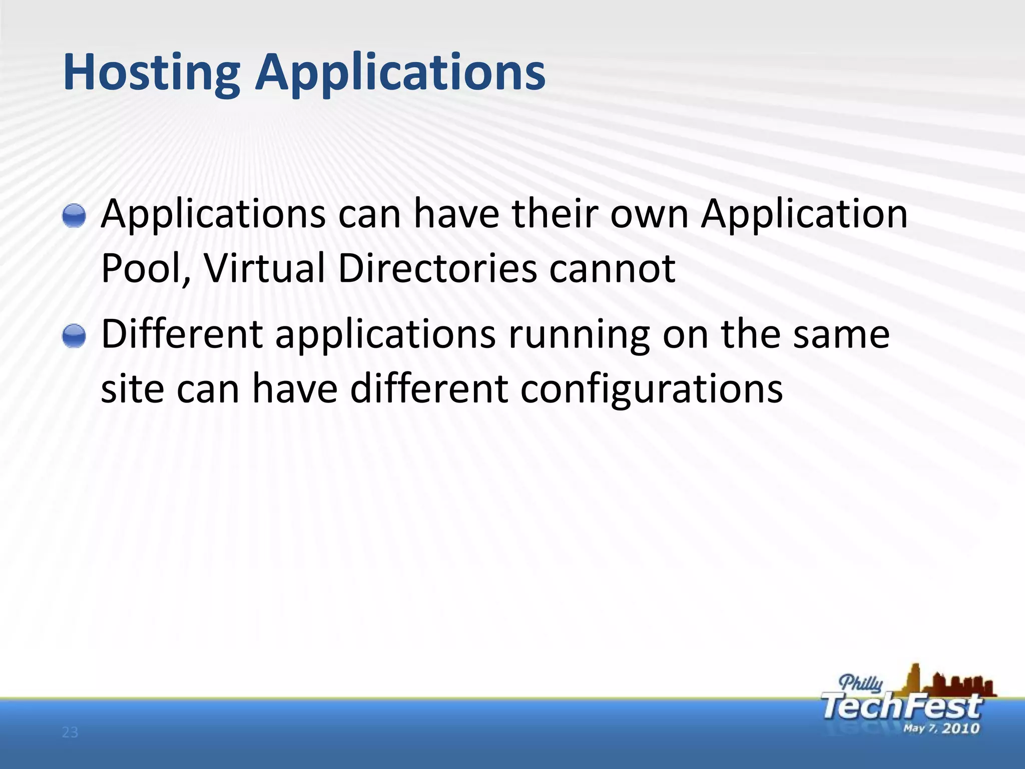 Hosting Applications

     Applications can have their own Application
     Pool, Virtual Directories cannot
     Different applications running on the same
     site can have different configurations




23
 