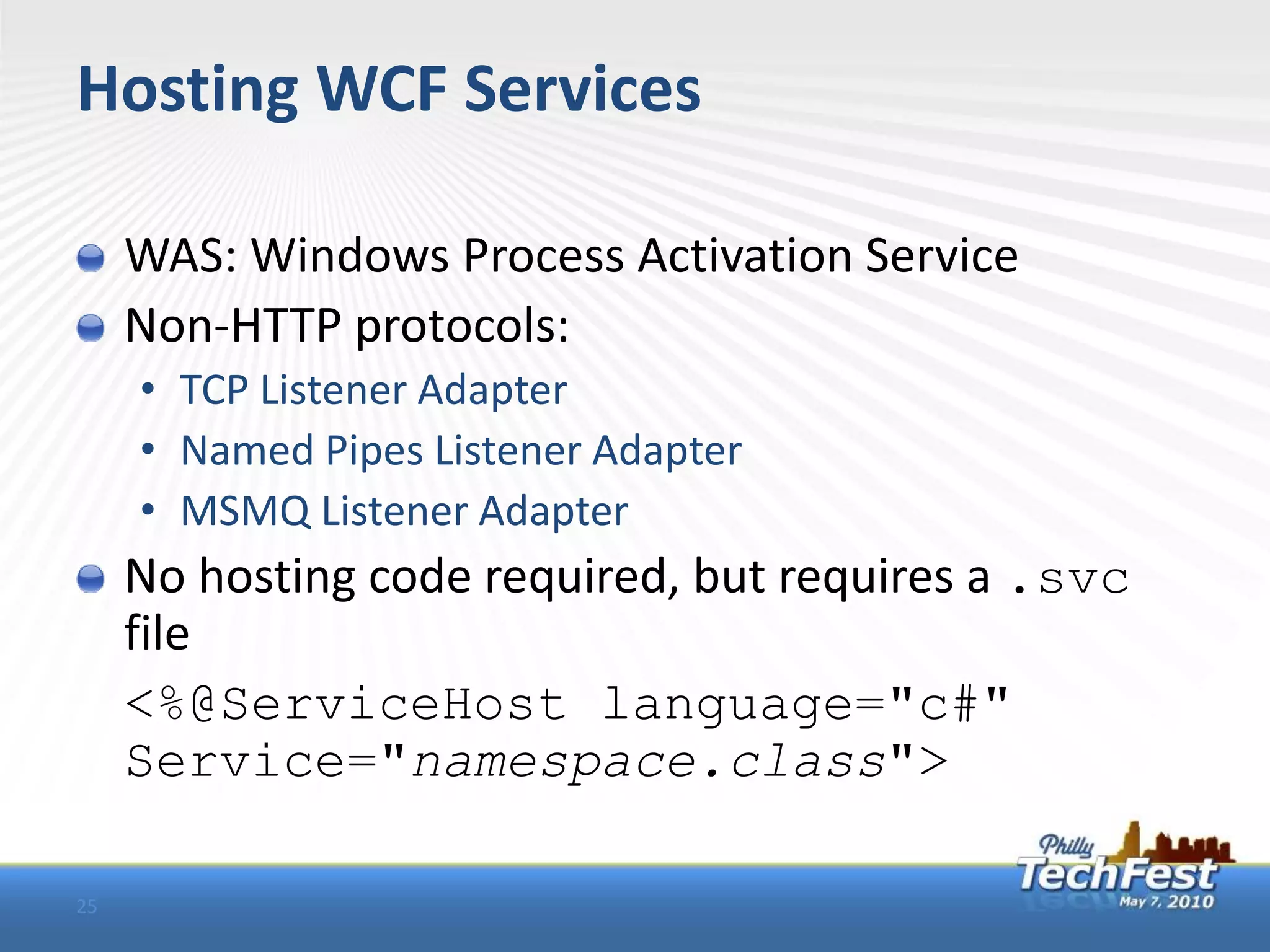 Hosting WCF Services

     WAS: Windows Process Activation Service
     Non-HTTP protocols:
     • TCP Listener Adapter
     • Named Pipes Listener Adapter
     • MSMQ Listener Adapter
     No hosting code required, but requires a .svc
     file
     <%@ServiceHost language="c#"
     Service="namespace.class">

25
 