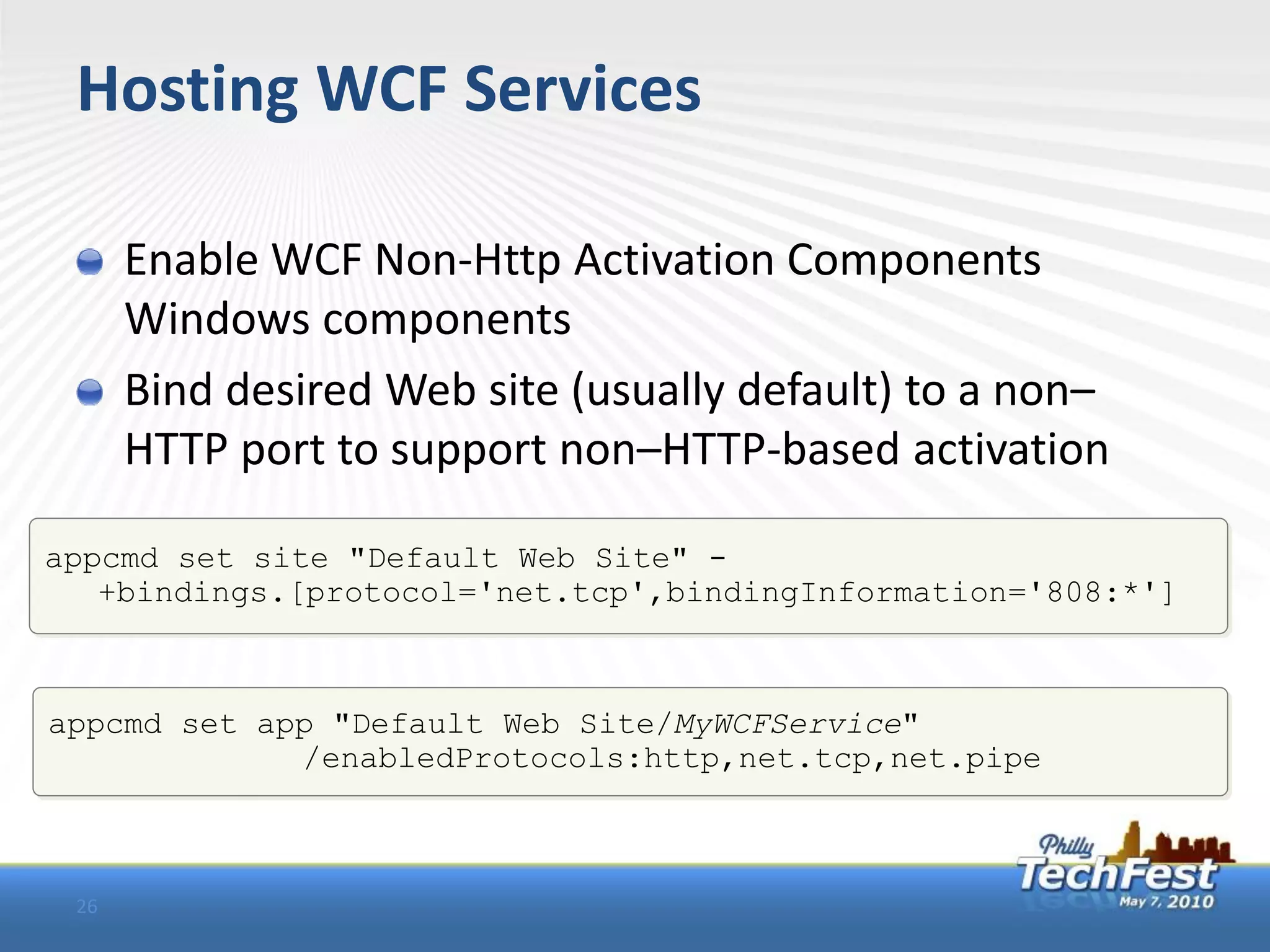 Hosting WCF Services

      Enable WCF Non-Http Activation Components
      Windows components
      Bind desired Web site (usually default) to a non–
      HTTP port to support non–HTTP-based activation

appcmd set site "Default Web Site" -
   +bindings.[protocol='net.tcp',bindingInformation='808:*']



appcmd set app "Default Web Site/MyWCFService"
             /enabledProtocols:http,net.tcp,net.pipe



 26
 