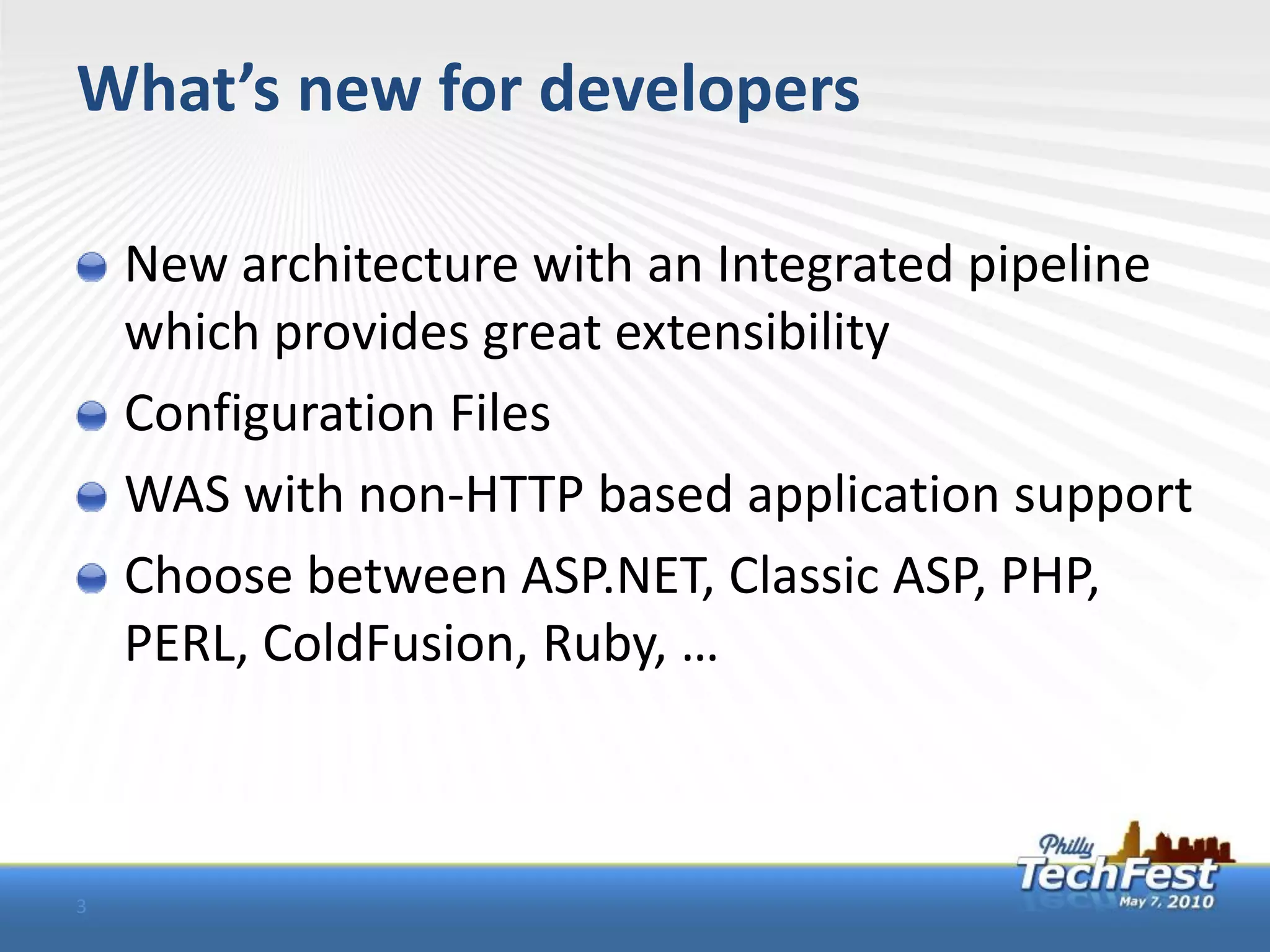 What’s new for developers

    New architecture with an Integrated pipeline
    which provides great extensibility
    Configuration Files
    WAS with non-HTTP based application support
    Choose between ASP.NET, Classic ASP, PHP,
    PERL, ColdFusion, Ruby, …



3
 