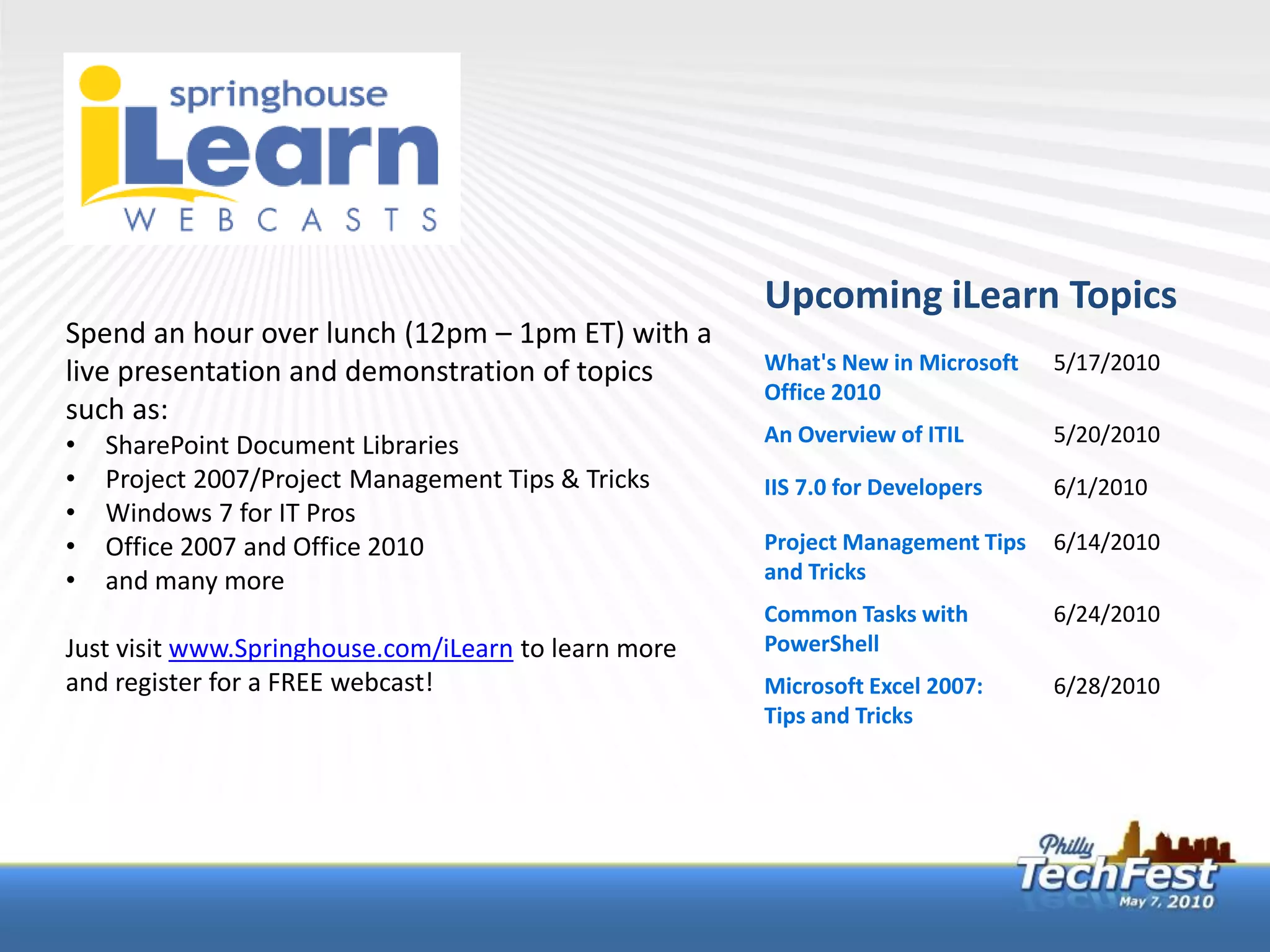 Upcoming iLearn Topics
Spend an hour over lunch (12pm – 1pm ET) with a
live presentation and demonstration of topics         What's New in Microsoft   5/17/2010
                                                      Office 2010
such as:
•   SharePoint Document Libraries                     An Overview of ITIL       5/20/2010
•   Project 2007/Project Management Tips & Tricks     IIS 7.0 for Developers    6/1/2010
•   Windows 7 for IT Pros
•   Office 2007 and Office 2010                       Project Management Tips   6/14/2010
•   and many more                                     and Tricks
                                                      Common Tasks with         6/24/2010
Just visit www.Springhouse.com/iLearn to learn more   PowerShell
and register for a FREE webcast!                      Microsoft Excel 2007:     6/28/2010
                                                      Tips and Tricks
 