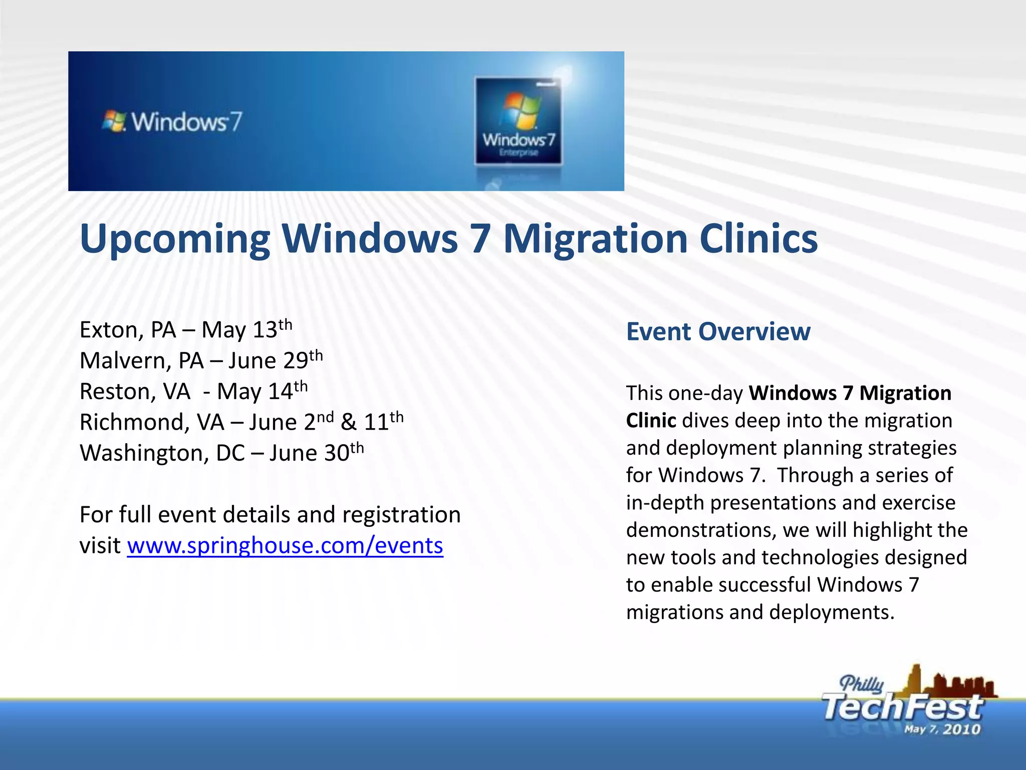 Upcoming Windows 7 Migration Clinics
Exton, PA – May 13th                      Event Overview
Malvern, PA – June 29th
Reston, VA - May 14th                     This one-day Windows 7 Migration
Richmond, VA – June 2nd & 11th            Clinic dives deep into the migration
Washington, DC – June 30th                and deployment planning strategies
                                          for Windows 7. Through a series of
                                          in-depth presentations and exercise
For full event details and registration
                                          demonstrations, we will highlight the
visit www.springhouse.com/events          new tools and technologies designed
                                          to enable successful Windows 7
                                          migrations and deployments.
 