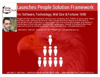 Launches People Solution Framework
People are the most important asset in your company and 70-80% of your costs. Most
software, tech, mid-size & Fortune 1000 companies who need to hire full-time or
consultative tech, marketing or sales talent don't have the right people, processes or
technology to find, onboard and hire their employees. Review the slides below then
reach out to me to schedule a Free 1 Hour Consultation - info@phillytech.co
- Michael C. Bertoni - Founder & CTO - PhillyTech - info@phillytech.co
MICHAEL C. BERTONI | LINKEDIN.COM/IN/MICHAELBERTONI33 | @MICHAELBERTONI | PHILLYTECH.CO
For Software, Technology, Mid Size & Fortune 1000
 