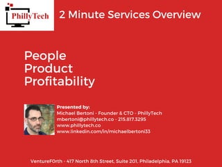 2 Minute Services Overview
Presented by:
Michael Bertoni - Founder & CTO - PhillyTech
mbertoni@phillytech.co - 215.817.3295
www.phillytech.co
www.linkedin.com/in/michaelbertoni33
People
Product
Profitability
VentureF0rth - 417 North 8th Street, Suite 201, Philadelphia, PA 19123
 