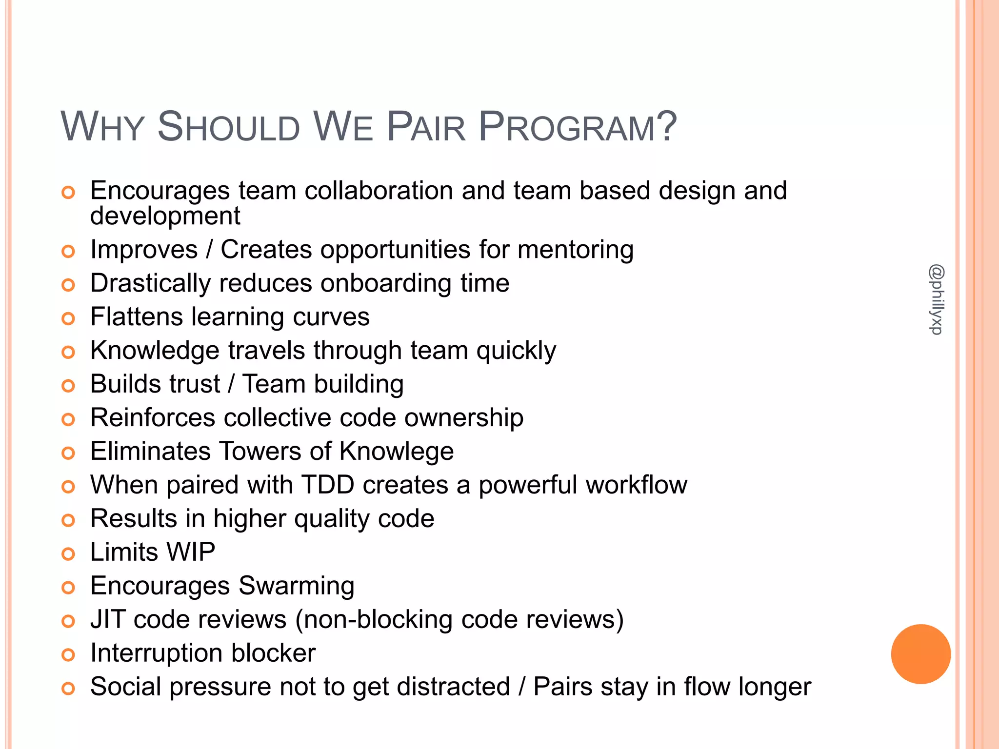 WHY SHOULD WE PAIR PROGRAM?
 Encourages team collaboration and team based design and
development
 Improves / Creates opportunities for mentoring
 Drastically reduces onboarding time
 Flattens learning curves
 Knowledge travels through team quickly
 Builds trust / Team building
 Reinforces collective code ownership
 Eliminates Towers of Knowlege
 When paired with TDD creates a powerful workflow
 Results in higher quality code
 Limits WIP
 Encourages Swarming
 JIT code reviews (non-blocking code reviews)
 Interruption blocker
 Social pressure not to get distracted / Pairs stay in flow longer
@phillyxp
 