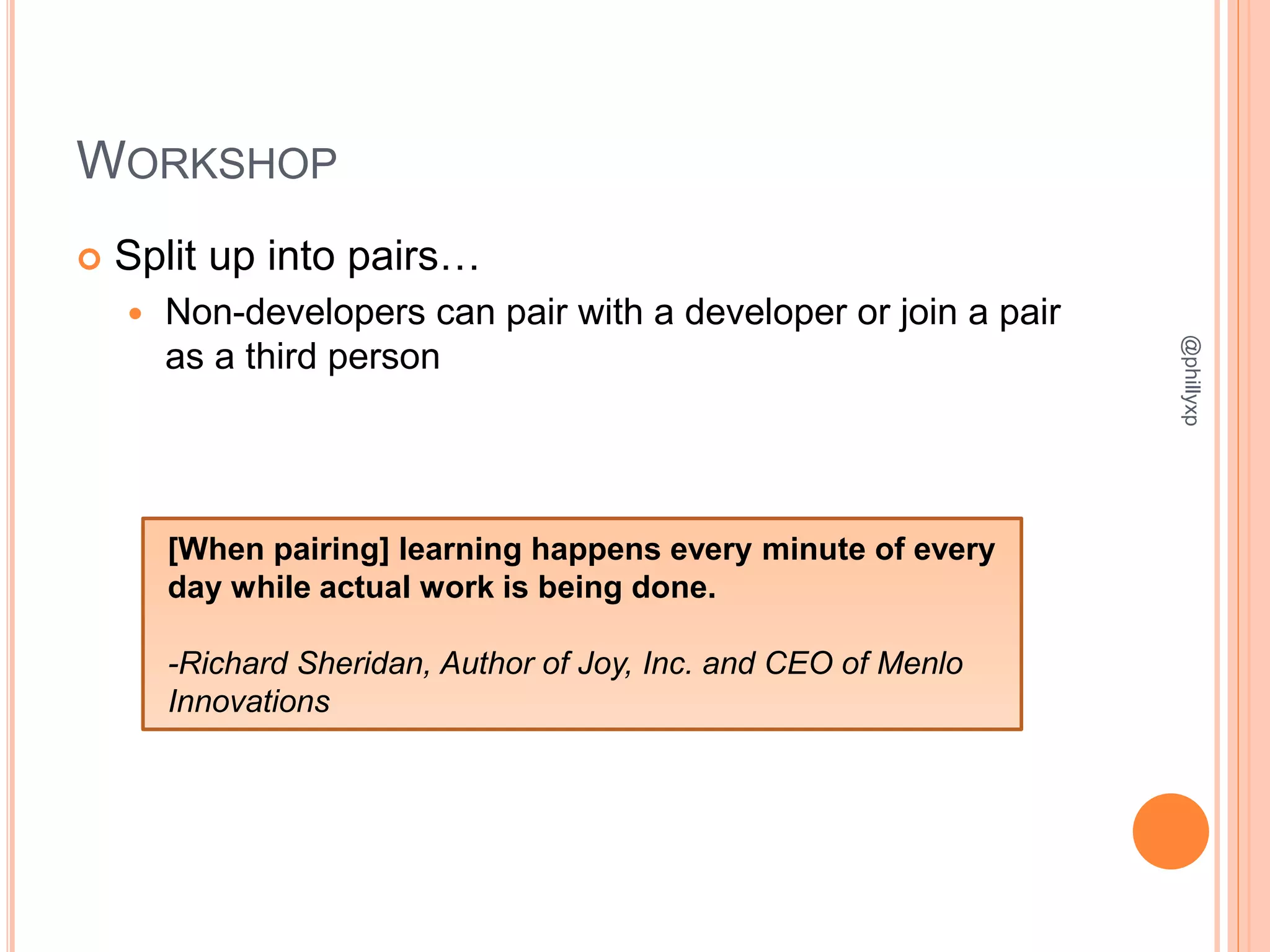 WORKSHOP
 Split up into pairs…
 Non-developers can pair with a developer or join a pair
as a third person
@phillyxp
[When pairing] learning happens every minute of every
day while actual work is being done.
-Richard Sheridan, Author of Joy, Inc. and CEO of Menlo
Innovations
 