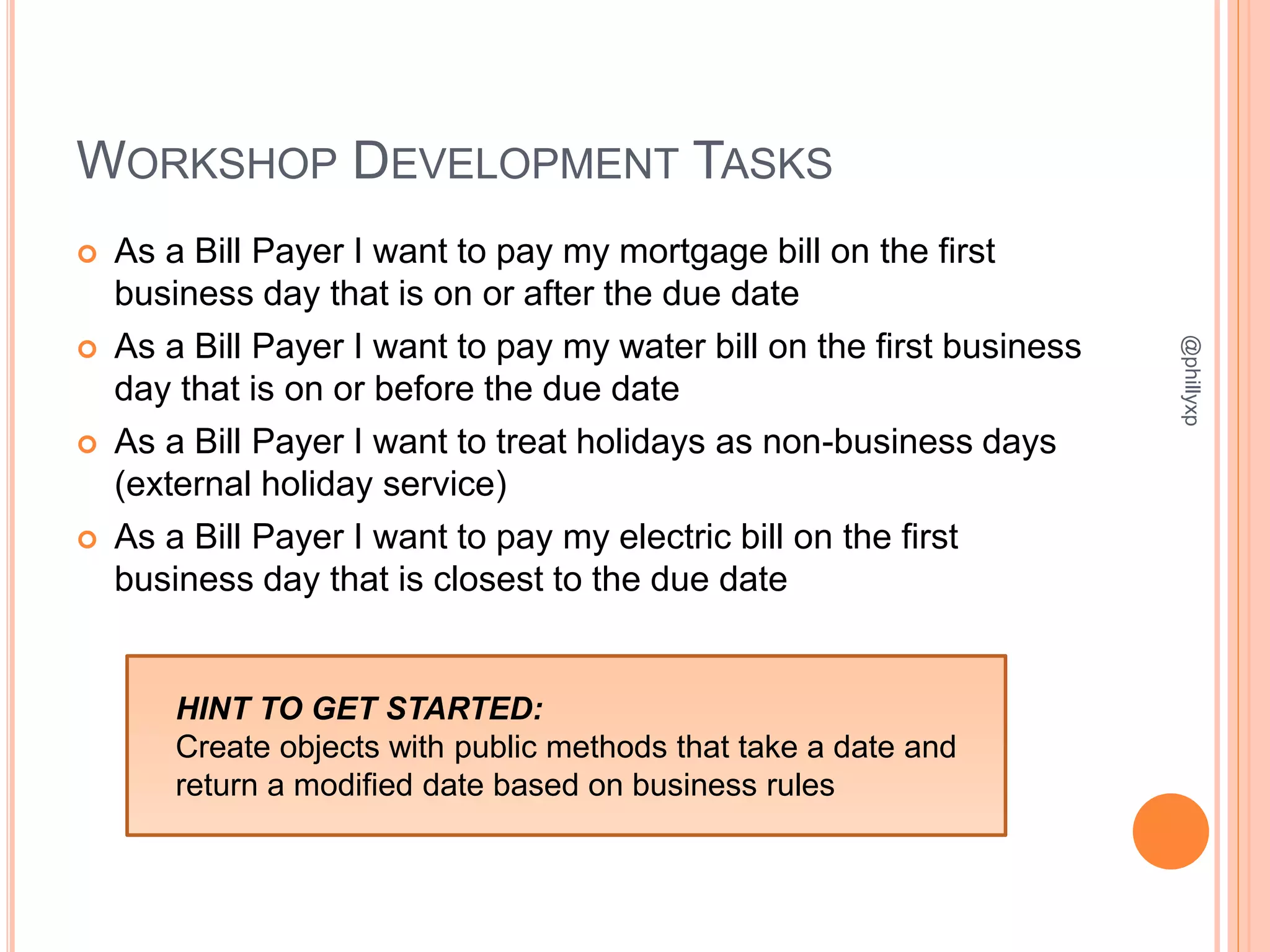 WORKSHOP DEVELOPMENT TASKS
 As a Bill Payer I want to pay my mortgage bill on the first
business day that is on or after the due date
 As a Bill Payer I want to pay my water bill on the first business
day that is on or before the due date
 As a Bill Payer I want to treat holidays as non-business days
(external holiday service)
 As a Bill Payer I want to pay my electric bill on the first
business day that is closest to the due date
@phillyxp
HINT TO GET STARTED:
Create objects with public methods that take a date and
return a modified date based on business rules
 