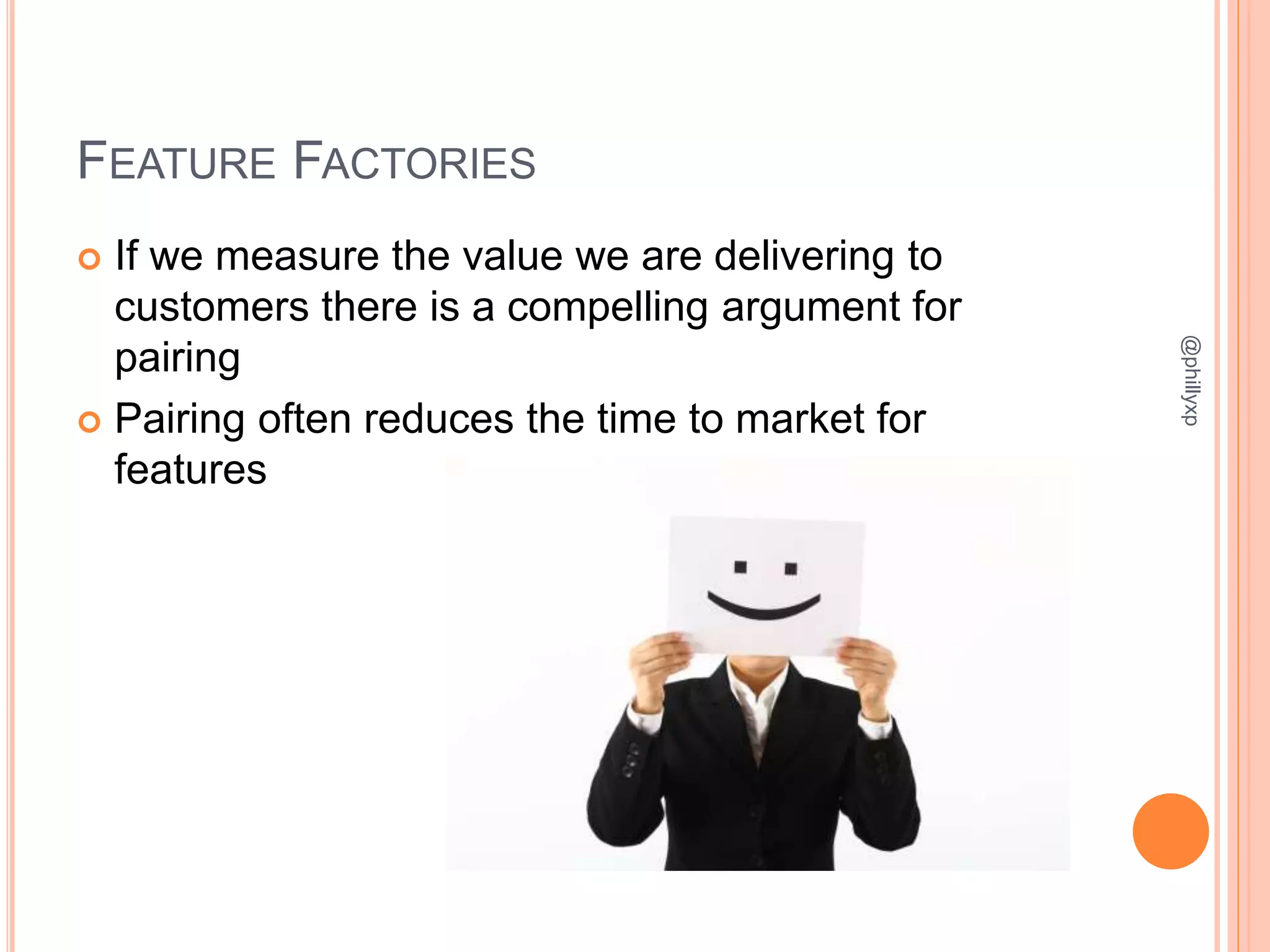 FEATURE FACTORIES
 If we measure the value we are delivering to
customers there is a compelling argument for
pairing
 Pairing often reduces the time to market for
features
@phillyxp
 
