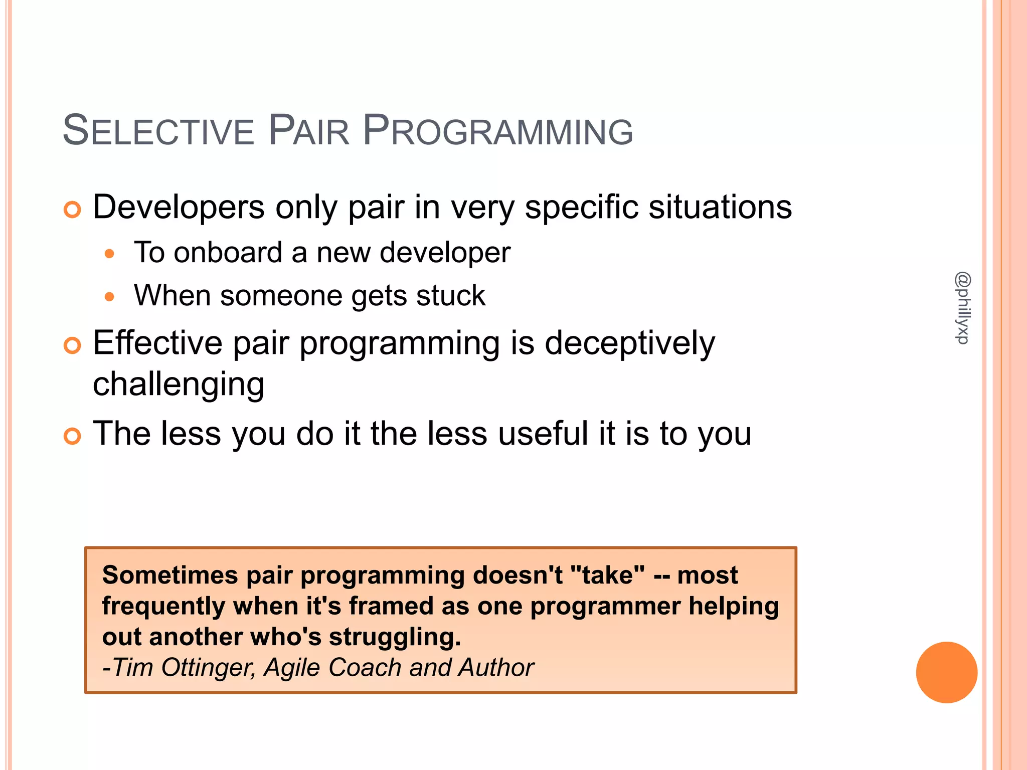 SELECTIVE PAIR PROGRAMMING
 Developers only pair in very specific situations
 To onboard a new developer
 When someone gets stuck
 Effective pair programming is deceptively
challenging
 The less you do it the less useful it is to you
@phillyxp
Sometimes pair programming doesn't "take" -- most
frequently when it's framed as one programmer helping
out another who's struggling.
-Tim Ottinger, Agile Coach and Author
 