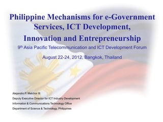 Philippine Mechanisms for e-Government
       Services, ICT Development,
    Innovation and Entrepreneurship
    9th Asia Pacific Telecommunication and ICT Development Forum

                           August 22-24, 2012, Bangkok, Thailand




Alejandro P. Melchor III
Deputy Executive Director for ICT Industry Development
Information & Communications Technology Office
Department of Science & Technology, Philippines
 
